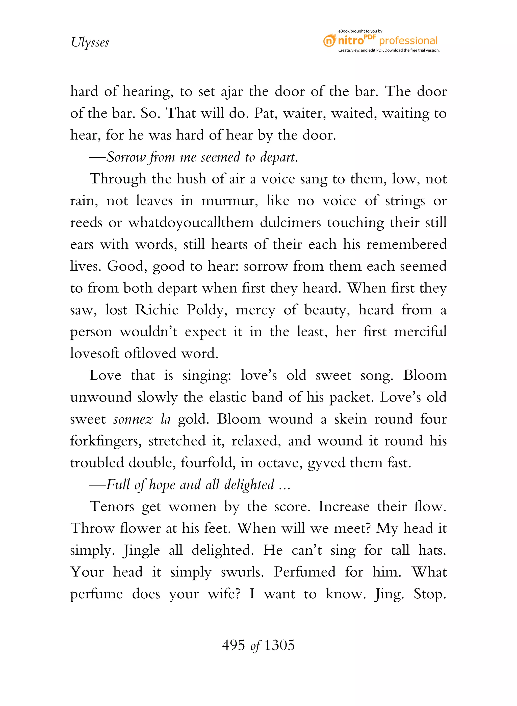 eBook brought to you by


Ulysses                                    Create, view, and edit PDF. Download the free trial version.




hard of hearing, to set ajar the door of the bar. The door
of the bar. So. That will do. Pat, waiter, waited, waiting to
hear, for he was hard of hear by the door.
    —Sorrow from me seemed to depart.
    Through the hush of air a voice sang to them, low, not
rain, not leaves in murmur, like no voice of strings or
reeds or whatdoyoucallthem dulcimers touching their still
ears with words, still hearts of their each his remembered
lives. Good, good to hear: sorrow from them each seemed
to from both depart when first they heard. When first they
saw, lost Richie Poldy, mercy of beauty, heard from a
person wouldn’t expect it in the least, her first merciful
lovesoft oftloved word.
    Love that is singing: love’s old sweet song. Bloom
unwound slowly the elastic band of his packet. Love’s old
sweet sonnez la gold. Bloom wound a skein round four
forkfingers, stretched it, relaxed, and wound it round his
troubled double, fourfold, in octave, gyved them fast.
    —Full of hope and all delighted ...
    Tenors get women by the score. Increase their flow.
Throw flower at his feet. When will we meet? My head it
simply. Jingle all delighted. He can’t sing for tall hats.
Your head it simply swurls. Perfumed for him. What
perfume does your wife? I want to know. Jing. Stop.


                        495 of 1305
 