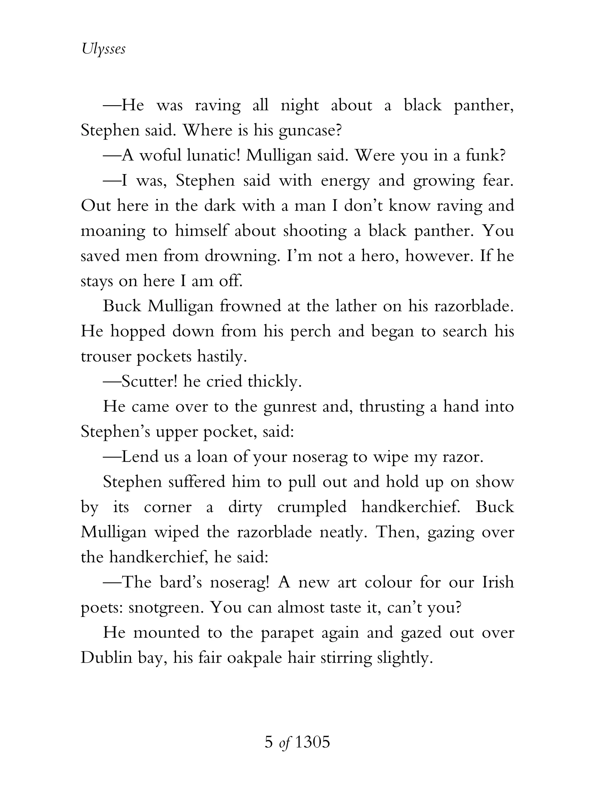 Ulysses


   —He was raving all night about a black panther,
Stephen said. Where is his guncase?
   —A woful lunatic! Mulligan said. Were you in a funk?
   —I was, Stephen said with energy and growing fear.
Out here in the dark with a man I don’t know raving and
moaning to himself about shooting a black panther. You
saved men from drowning. I’m not a hero, however. If he
stays on here I am off.
   Buck Mulligan frowned at the lather on his razorblade.
He hopped down from his perch and began to search his
trouser pockets hastily.
   —Scutter! he cried thickly.
   He came over to the gunrest and, thrusting a hand into
Stephen’s upper pocket, said:
   —Lend us a loan of your noserag to wipe my razor.
   Stephen suffered him to pull out and hold up on show
by its corner a dirty crumpled handkerchief. Buck
Mulligan wiped the razorblade neatly. Then, gazing over
the handkerchief, he said:
   —The bard’s noserag! A new art colour for our Irish
poets: snotgreen. You can almost taste it, can’t you?
   He mounted to the parapet again and gazed out over
Dublin bay, his fair oakpale hair stirring slightly.



                        5 of 1305
 