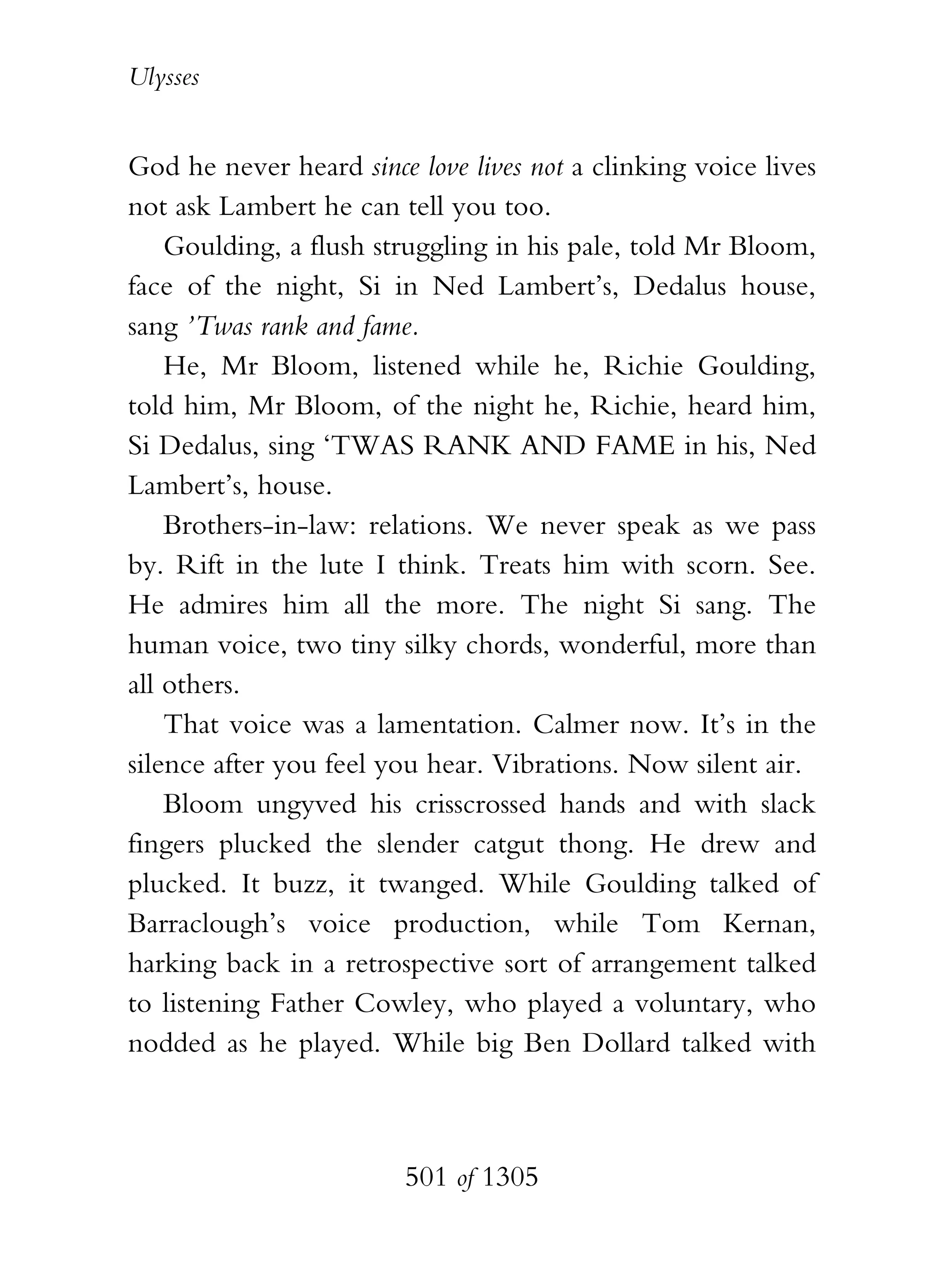 Ulysses


God he never heard since love lives not a clinking voice lives
not ask Lambert he can tell you too.
    Goulding, a flush struggling in his pale, told Mr Bloom,
face of the night, Si in Ned Lambert’s, Dedalus house,
sang ’Twas rank and fame.
    He, Mr Bloom, listened while he, Richie Goulding,
told him, Mr Bloom, of the night he, Richie, heard him,
Si Dedalus, sing ‘TWAS RANK AND FAME in his, Ned
Lambert’s, house.
    Brothers-in-law: relations. We never speak as we pass
by. Rift in the lute I think. Treats him with scorn. See.
He admires him all the more. The night Si sang. The
human voice, two tiny silky chords, wonderful, more than
all others.
    That voice was a lamentation. Calmer now. It’s in the
silence after you feel you hear. Vibrations. Now silent air.
    Bloom ungyved his crisscrossed hands and with slack
fingers plucked the slender catgut thong. He drew and
plucked. It buzz, it twanged. While Goulding talked of
Barraclough’s voice production, while Tom Kernan,
harking back in a retrospective sort of arrangement talked
to listening Father Cowley, who played a voluntary, who
nodded as he played. While big Ben Dollard talked with



                        501 of 1305
 