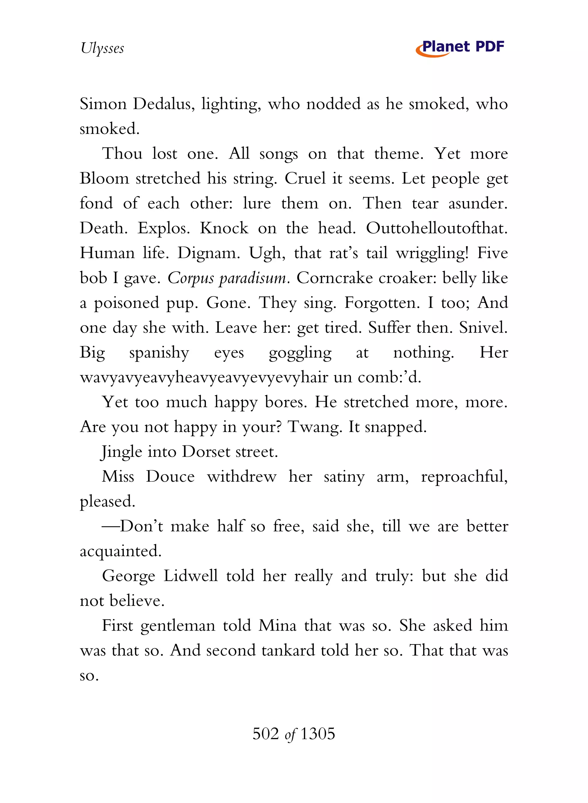 Ulysses


Simon Dedalus, lighting, who nodded as he smoked, who
smoked.
    Thou lost one. All songs on that theme. Yet more
Bloom stretched his string. Cruel it seems. Let people get
fond of each other: lure them on. Then tear asunder.
Death. Explos. Knock on the head. Outtohelloutofthat.
Human life. Dignam. Ugh, that rat’s tail wriggling! Five
bob I gave. Corpus paradisum. Corncrake croaker: belly like
a poisoned pup. Gone. They sing. Forgotten. I too; And
one day she with. Leave her: get tired. Suffer then. Snivel.
Big spanishy eyes goggling at nothing. Her
wavyavyeavyheavyeavyevyevyhair un comb:’d.
    Yet too much happy bores. He stretched more, more.
Are you not happy in your? Twang. It snapped.
    Jingle into Dorset street.
    Miss Douce withdrew her satiny arm, reproachful,
pleased.
    —Don’t make half so free, said she, till we are better
acquainted.
    George Lidwell told her really and truly: but she did
not believe.
    First gentleman told Mina that was so. She asked him
was that so. And second tankard told her so. That that was
so.


                        502 of 1305
 