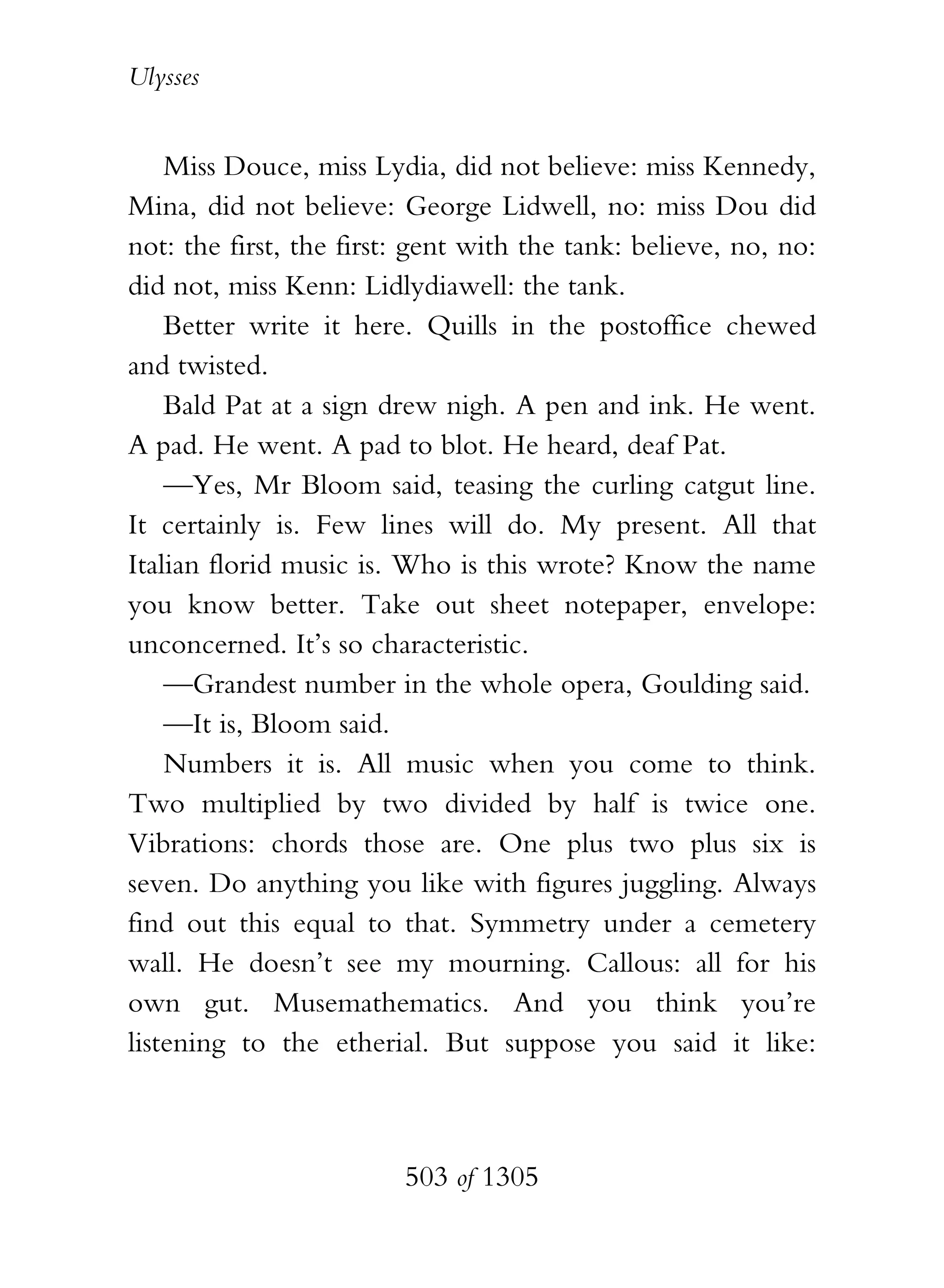 Ulysses


    Miss Douce, miss Lydia, did not believe: miss Kennedy,
Mina, did not believe: George Lidwell, no: miss Dou did
not: the first, the first: gent with the tank: believe, no, no:
did not, miss Kenn: Lidlydiawell: the tank.
    Better write it here. Quills in the postoffice chewed
and twisted.
    Bald Pat at a sign drew nigh. A pen and ink. He went.
A pad. He went. A pad to blot. He heard, deaf Pat.
    —Yes, Mr Bloom said, teasing the curling catgut line.
It certainly is. Few lines will do. My present. All that
Italian florid music is. Who is this wrote? Know the name
you know better. Take out sheet notepaper, envelope:
unconcerned. It’s so characteristic.
    —Grandest number in the whole opera, Goulding said.
    —It is, Bloom said.
    Numbers it is. All music when you come to think.
Two multiplied by two divided by half is twice one.
Vibrations: chords those are. One plus two plus six is
seven. Do anything you like with figures juggling. Always
find out this equal to that. Symmetry under a cemetery
wall. He doesn’t see my mourning. Callous: all for his
own gut. Musemathematics. And you think you’re
listening to the etherial. But suppose you said it like:



                         503 of 1305
 