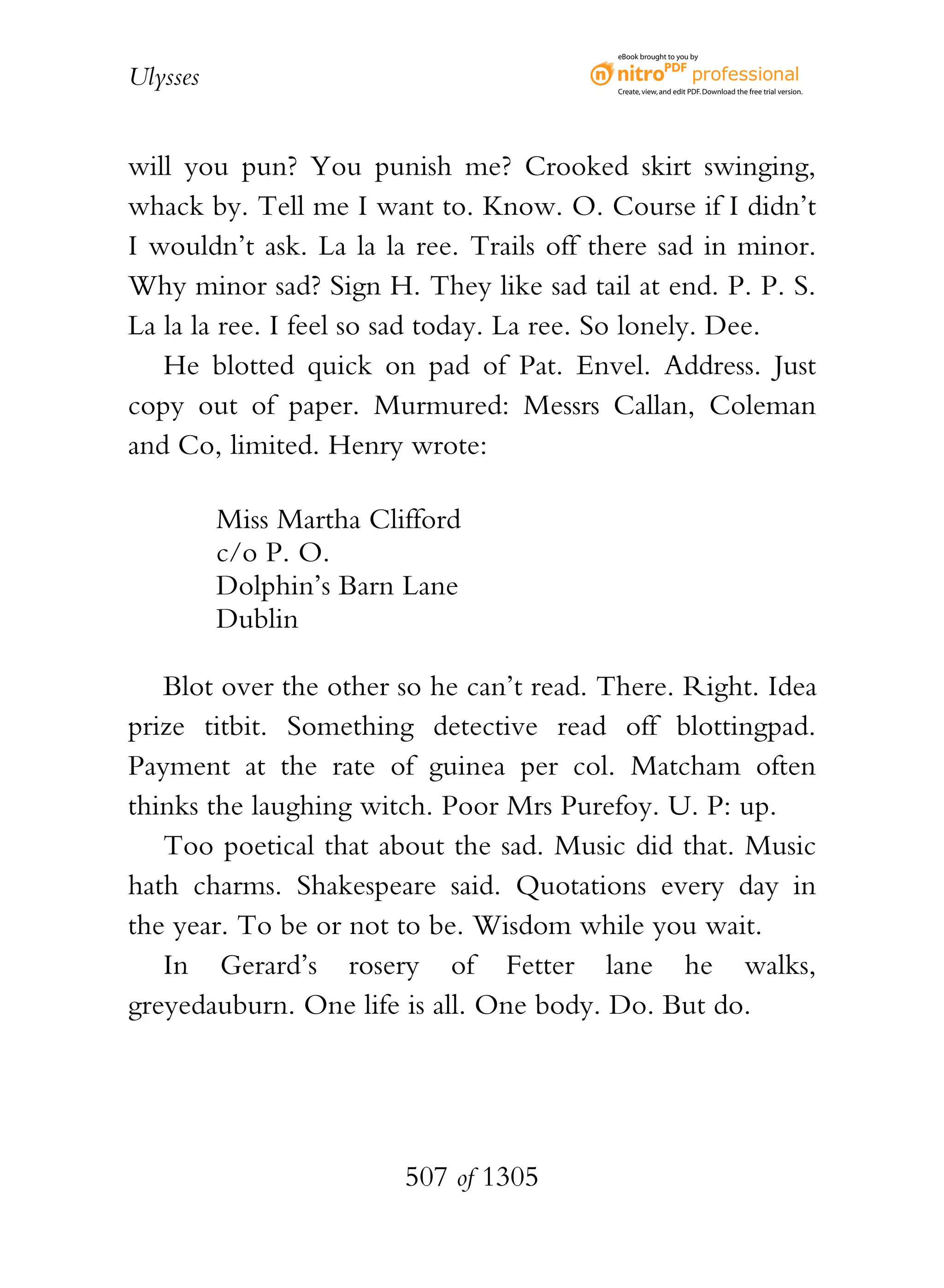eBook brought to you by


Ulysses                                   Create, view, and edit PDF. Download the free trial version.




will you pun? You punish me? Crooked skirt swinging,
whack by. Tell me I want to. Know. O. Course if I didn’t
I wouldn’t ask. La la la ree. Trails off there sad in minor.
Why minor sad? Sign H. They like sad tail at end. P. P. S.
La la la ree. I feel so sad today. La ree. So lonely. Dee.
   He blotted quick on pad of Pat. Envel. Address. Just
copy out of paper. Murmured: Messrs Callan, Coleman
and Co, limited. Henry wrote:

          Miss Martha Clifford
          c/o P. O.
          Dolphin’s Barn Lane
          Dublin

   Blot over the other so he can’t read. There. Right. Idea
prize titbit. Something detective read off blottingpad.
Payment at the rate of guinea per col. Matcham often
thinks the laughing witch. Poor Mrs Purefoy. U. P: up.
   Too poetical that about the sad. Music did that. Music
hath charms. Shakespeare said. Quotations every day in
the year. To be or not to be. Wisdom while you wait.
   In Gerard’s rosery of Fetter lane he walks,
greyedauburn. One life is all. One body. Do. But do.




                         507 of 1305
 