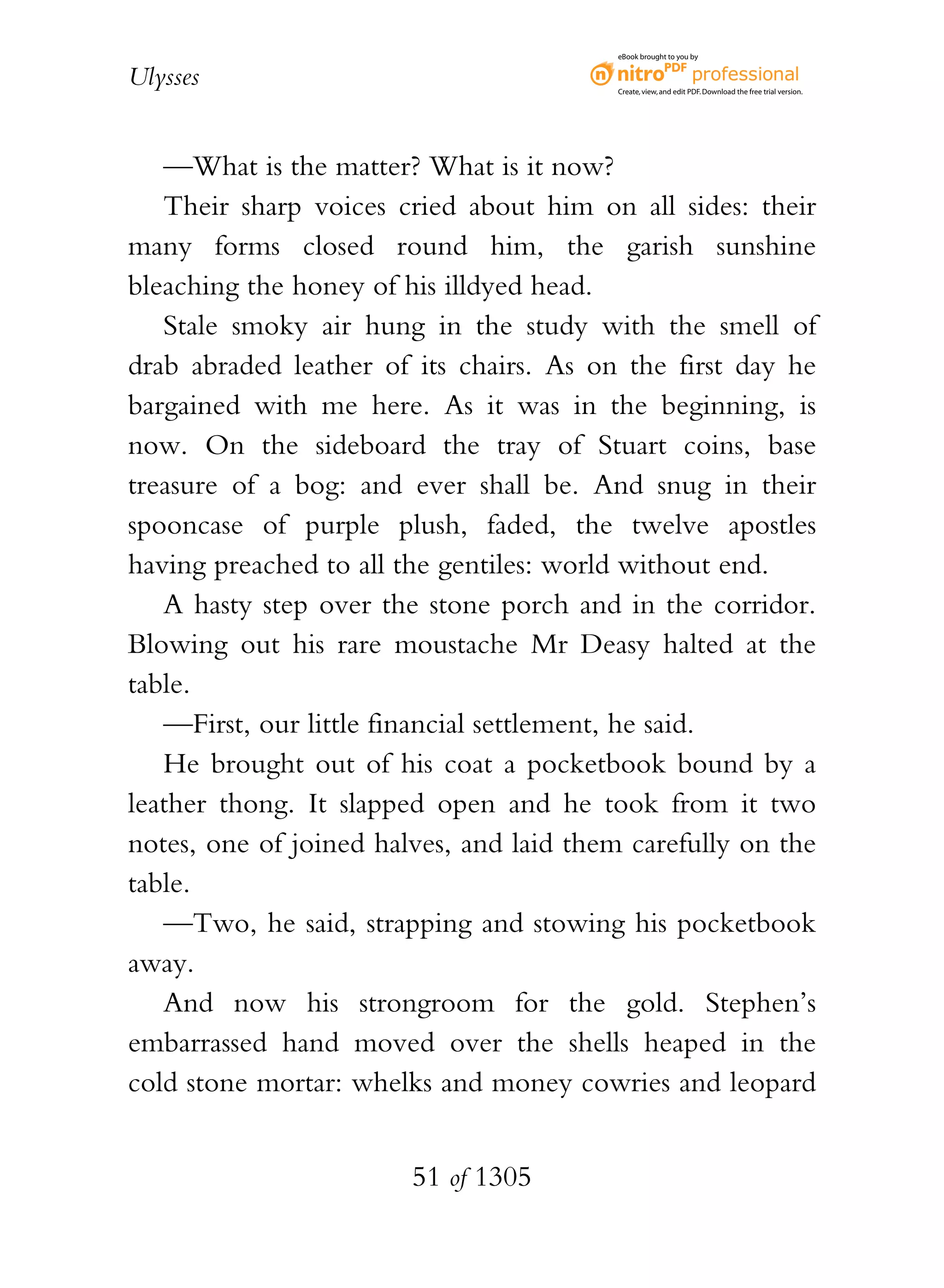 eBook brought to you by


Ulysses                                   Create, view, and edit PDF. Download the free trial version.




   —What is the matter? What is it now?
   Their sharp voices cried about him on all sides: their
many forms closed round him, the garish sunshine
bleaching the honey of his illdyed head.
   Stale smoky air hung in the study with the smell of
drab abraded leather of its chairs. As on the first day he
bargained with me here. As it was in the beginning, is
now. On the sideboard the tray of Stuart coins, base
treasure of a bog: and ever shall be. And snug in their
spooncase of purple plush, faded, the twelve apostles
having preached to all the gentiles: world without end.
   A hasty step over the stone porch and in the corridor.
Blowing out his rare moustache Mr Deasy halted at the
table.
   —First, our little financial settlement, he said.
   He brought out of his coat a pocketbook bound by a
leather thong. It slapped open and he took from it two
notes, one of joined halves, and laid them carefully on the
table.
   —Two, he said, strapping and stowing his pocketbook
away.
   And now his strongroom for the gold. Stephen’s
embarrassed hand moved over the shells heaped in the
cold stone mortar: whelks and money cowries and leopard


                        51 of 1305
 