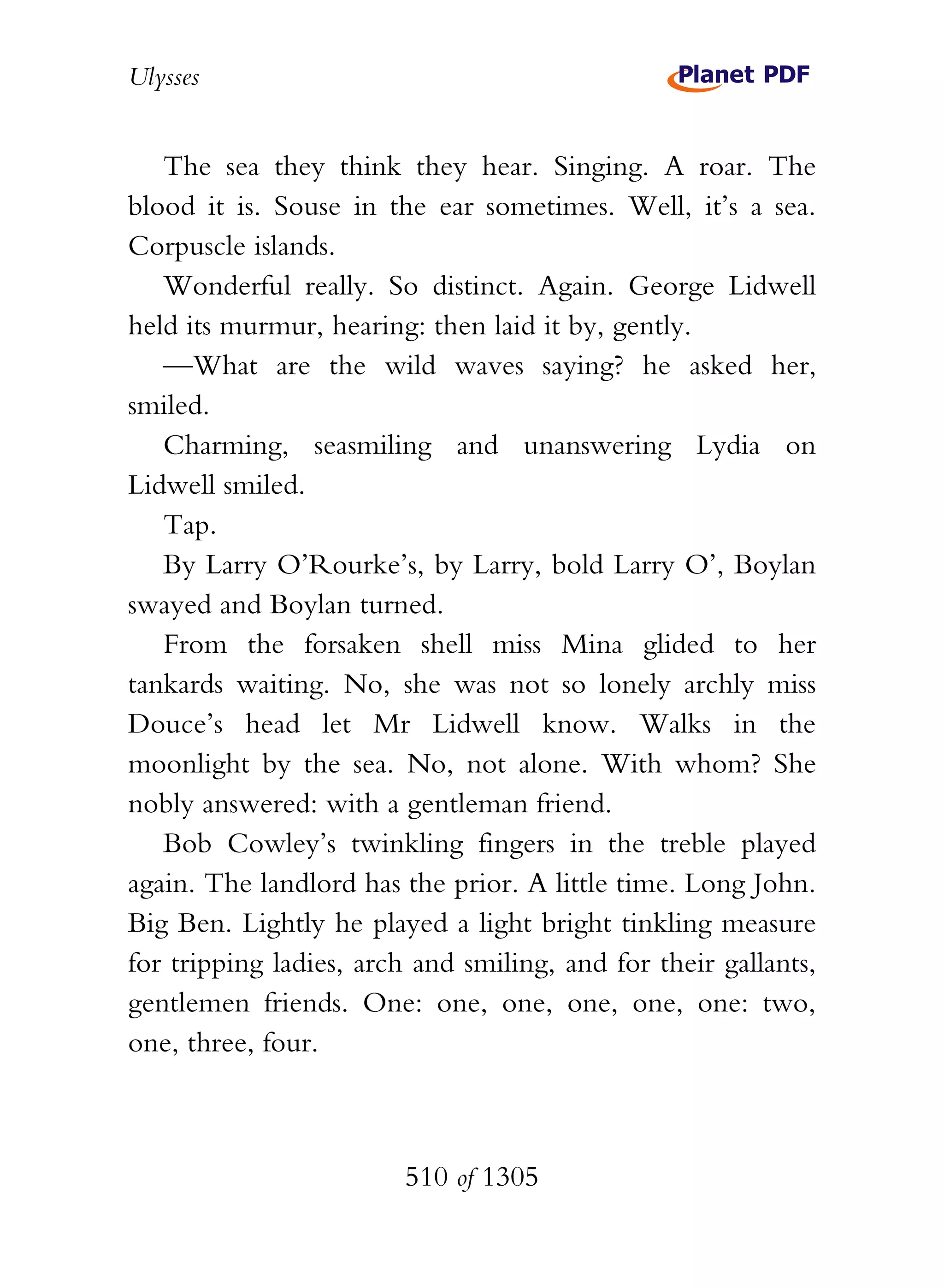 Ulysses


   The sea they think they hear. Singing. A roar. The
blood it is. Souse in the ear sometimes. Well, it’s a sea.
Corpuscle islands.
   Wonderful really. So distinct. Again. George Lidwell
held its murmur, hearing: then laid it by, gently.
   —What are the wild waves saying? he asked her,
smiled.
   Charming, seasmiling and unanswering Lydia on
Lidwell smiled.
   Tap.
   By Larry O’Rourke’s, by Larry, bold Larry O’, Boylan
swayed and Boylan turned.
   From the forsaken shell miss Mina glided to her
tankards waiting. No, she was not so lonely archly miss
Douce’s head let Mr Lidwell know. Walks in the
moonlight by the sea. No, not alone. With whom? She
nobly answered: with a gentleman friend.
   Bob Cowley’s twinkling fingers in the treble played
again. The landlord has the prior. A little time. Long John.
Big Ben. Lightly he played a light bright tinkling measure
for tripping ladies, arch and smiling, and for their gallants,
gentlemen friends. One: one, one, one, one, one: two,
one, three, four.



                        510 of 1305
 