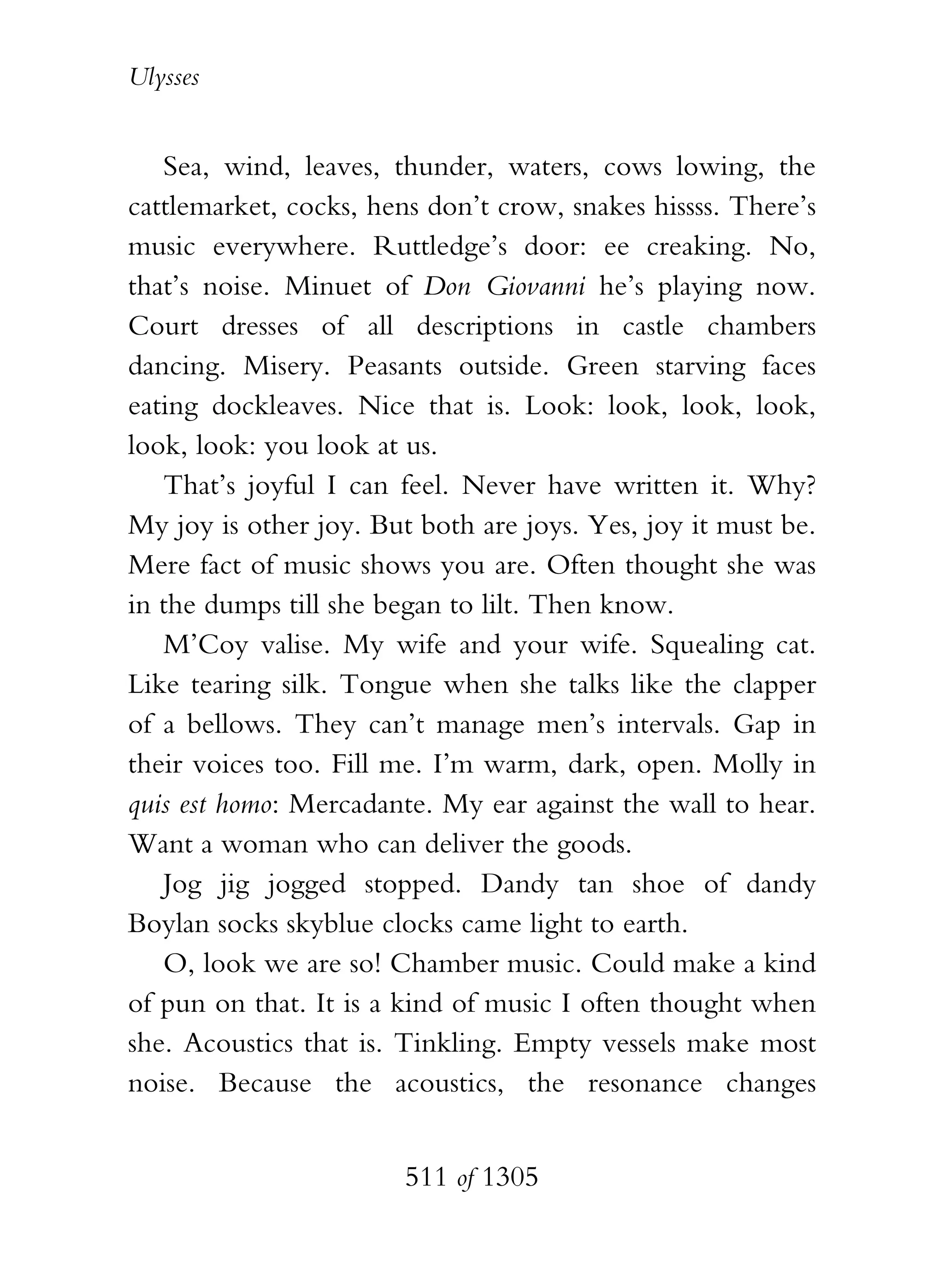 Ulysses


   Sea, wind, leaves, thunder, waters, cows lowing, the
cattlemarket, cocks, hens don’t crow, snakes hissss. There’s
music everywhere. Ruttledge’s door: ee creaking. No,
that’s noise. Minuet of Don Giovanni he’s playing now.
Court dresses of all descriptions in castle chambers
dancing. Misery. Peasants outside. Green starving faces
eating dockleaves. Nice that is. Look: look, look, look,
look, look: you look at us.
   That’s joyful I can feel. Never have written it. Why?
My joy is other joy. But both are joys. Yes, joy it must be.
Mere fact of music shows you are. Often thought she was
in the dumps till she began to lilt. Then know.
   M’Coy valise. My wife and your wife. Squealing cat.
Like tearing silk. Tongue when she talks like the clapper
of a bellows. They can’t manage men’s intervals. Gap in
their voices too. Fill me. I’m warm, dark, open. Molly in
quis est homo: Mercadante. My ear against the wall to hear.
Want a woman who can deliver the goods.
   Jog jig jogged stopped. Dandy tan shoe of dandy
Boylan socks skyblue clocks came light to earth.
   O, look we are so! Chamber music. Could make a kind
of pun on that. It is a kind of music I often thought when
she. Acoustics that is. Tinkling. Empty vessels make most
noise. Because the acoustics, the resonance changes


                        511 of 1305
 