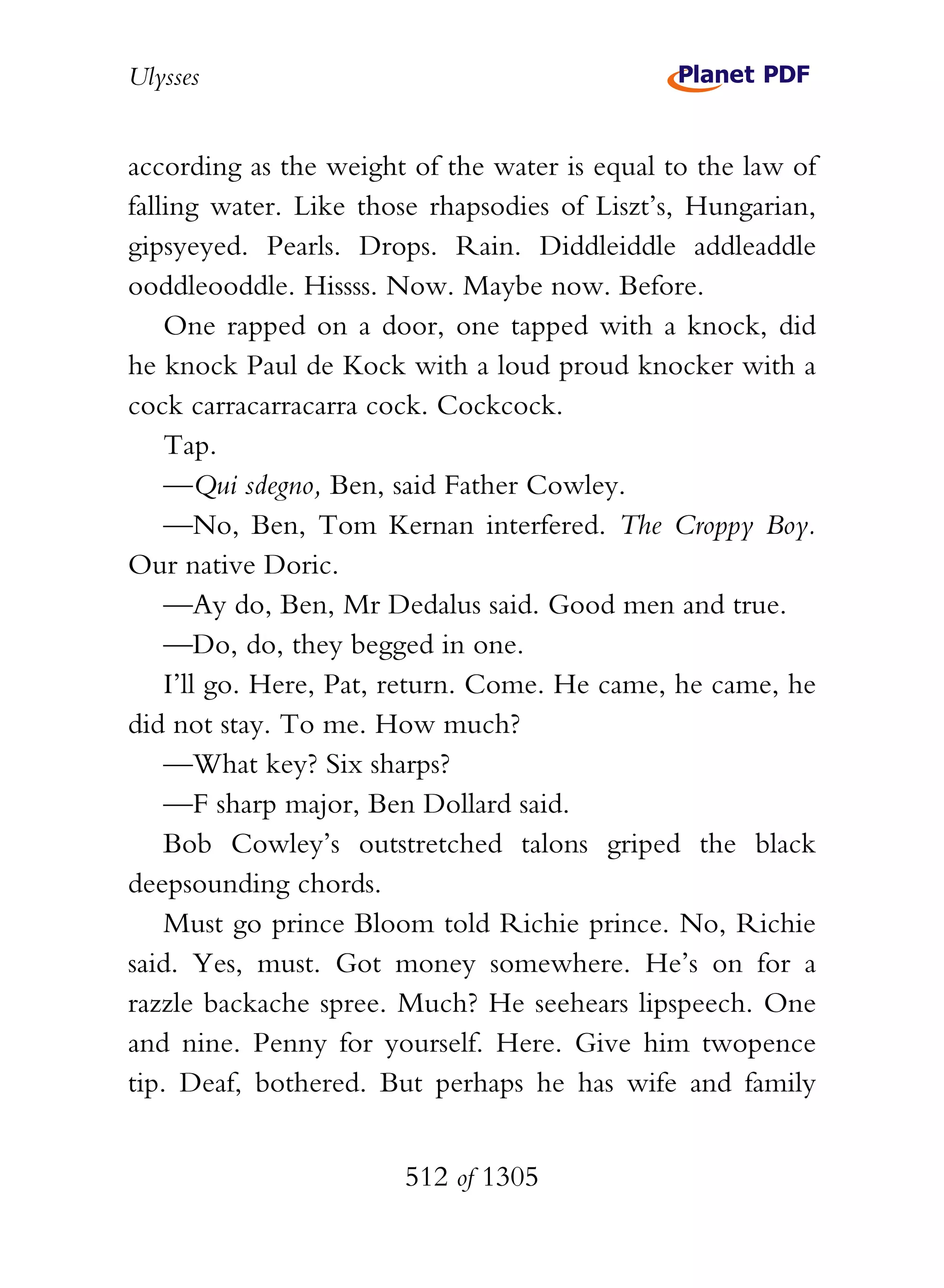 Ulysses


according as the weight of the water is equal to the law of
falling water. Like those rhapsodies of Liszt’s, Hungarian,
gipsyeyed. Pearls. Drops. Rain. Diddleiddle addleaddle
ooddleooddle. Hissss. Now. Maybe now. Before.
    One rapped on a door, one tapped with a knock, did
he knock Paul de Kock with a loud proud knocker with a
cock carracarracarra cock. Cockcock.
    Tap.
    —Qui sdegno, Ben, said Father Cowley.
    —No, Ben, Tom Kernan interfered. The Croppy Boy.
Our native Doric.
    —Ay do, Ben, Mr Dedalus said. Good men and true.
    —Do, do, they begged in one.
    I’ll go. Here, Pat, return. Come. He came, he came, he
did not stay. To me. How much?
    —What key? Six sharps?
    —F sharp major, Ben Dollard said.
    Bob Cowley’s outstretched talons griped the black
deepsounding chords.
    Must go prince Bloom told Richie prince. No, Richie
said. Yes, must. Got money somewhere. He’s on for a
razzle backache spree. Much? He seehears lipspeech. One
and nine. Penny for yourself. Here. Give him twopence
tip. Deaf, bothered. But perhaps he has wife and family


                       512 of 1305
 