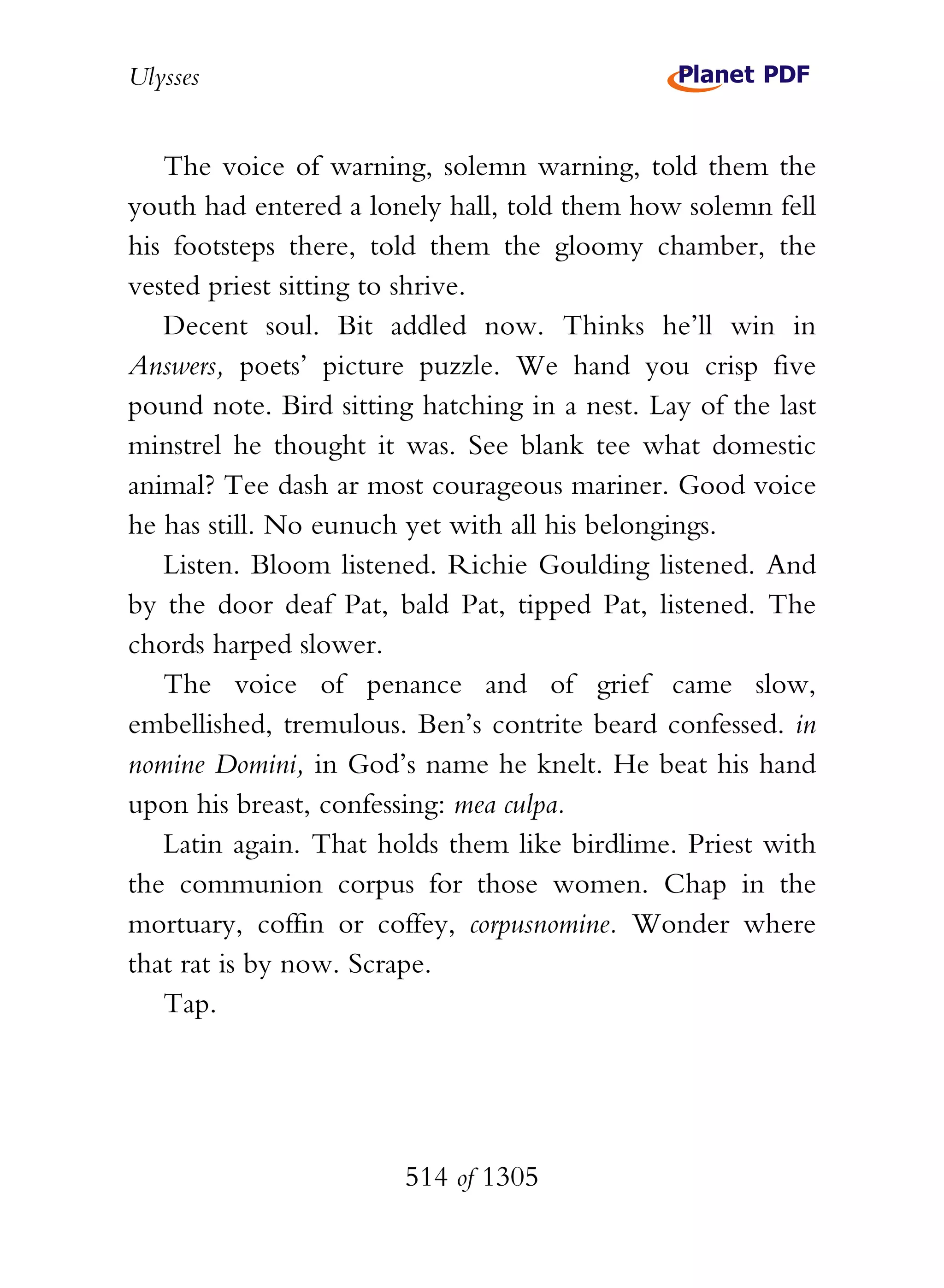 Ulysses


   The voice of warning, solemn warning, told them the
youth had entered a lonely hall, told them how solemn fell
his footsteps there, told them the gloomy chamber, the
vested priest sitting to shrive.
   Decent soul. Bit addled now. Thinks he’ll win in
Answers, poets’ picture puzzle. We hand you crisp five
pound note. Bird sitting hatching in a nest. Lay of the last
minstrel he thought it was. See blank tee what domestic
animal? Tee dash ar most courageous mariner. Good voice
he has still. No eunuch yet with all his belongings.
   Listen. Bloom listened. Richie Goulding listened. And
by the door deaf Pat, bald Pat, tipped Pat, listened. The
chords harped slower.
   The voice of penance and of grief came slow,
embellished, tremulous. Ben’s contrite beard confessed. in
nomine Domini, in God’s name he knelt. He beat his hand
upon his breast, confessing: mea culpa.
   Latin again. That holds them like birdlime. Priest with
the communion corpus for those women. Chap in the
mortuary, coffin or coffey, corpusnomine. Wonder where
that rat is by now. Scrape.
   Tap.




                        514 of 1305
 