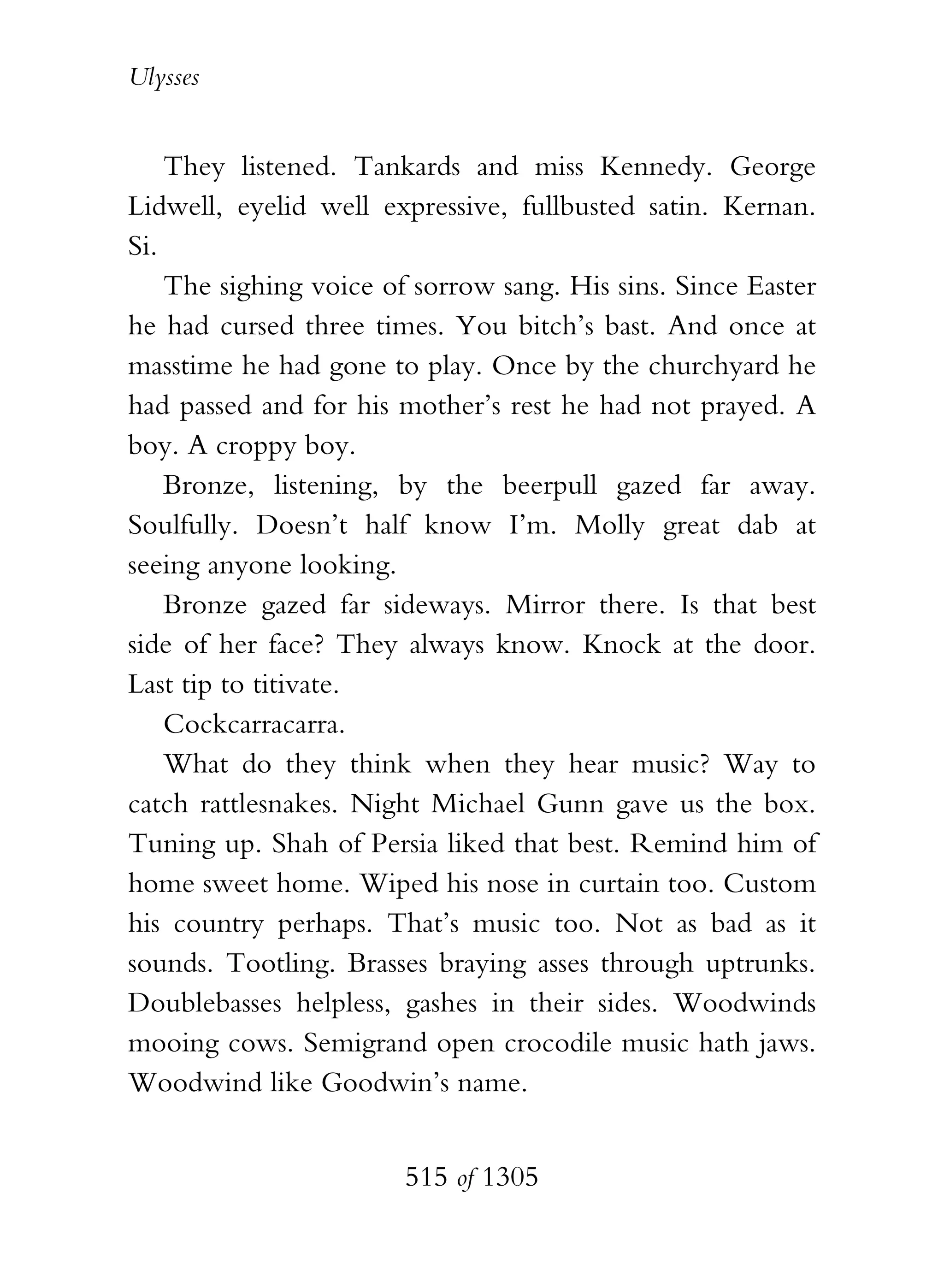 Ulysses


    They listened. Tankards and miss Kennedy. George
Lidwell, eyelid well expressive, fullbusted satin. Kernan.
Si.
    The sighing voice of sorrow sang. His sins. Since Easter
he had cursed three times. You bitch’s bast. And once at
masstime he had gone to play. Once by the churchyard he
had passed and for his mother’s rest he had not prayed. A
boy. A croppy boy.
    Bronze, listening, by the beerpull gazed far away.
Soulfully. Doesn’t half know I’m. Molly great dab at
seeing anyone looking.
    Bronze gazed far sideways. Mirror there. Is that best
side of her face? They always know. Knock at the door.
Last tip to titivate.
    Cockcarracarra.
    What do they think when they hear music? Way to
catch rattlesnakes. Night Michael Gunn gave us the box.
Tuning up. Shah of Persia liked that best. Remind him of
home sweet home. Wiped his nose in curtain too. Custom
his country perhaps. That’s music too. Not as bad as it
sounds. Tootling. Brasses braying asses through uptrunks.
Doublebasses helpless, gashes in their sides. Woodwinds
mooing cows. Semigrand open crocodile music hath jaws.
Woodwind like Goodwin’s name.


                        515 of 1305
 