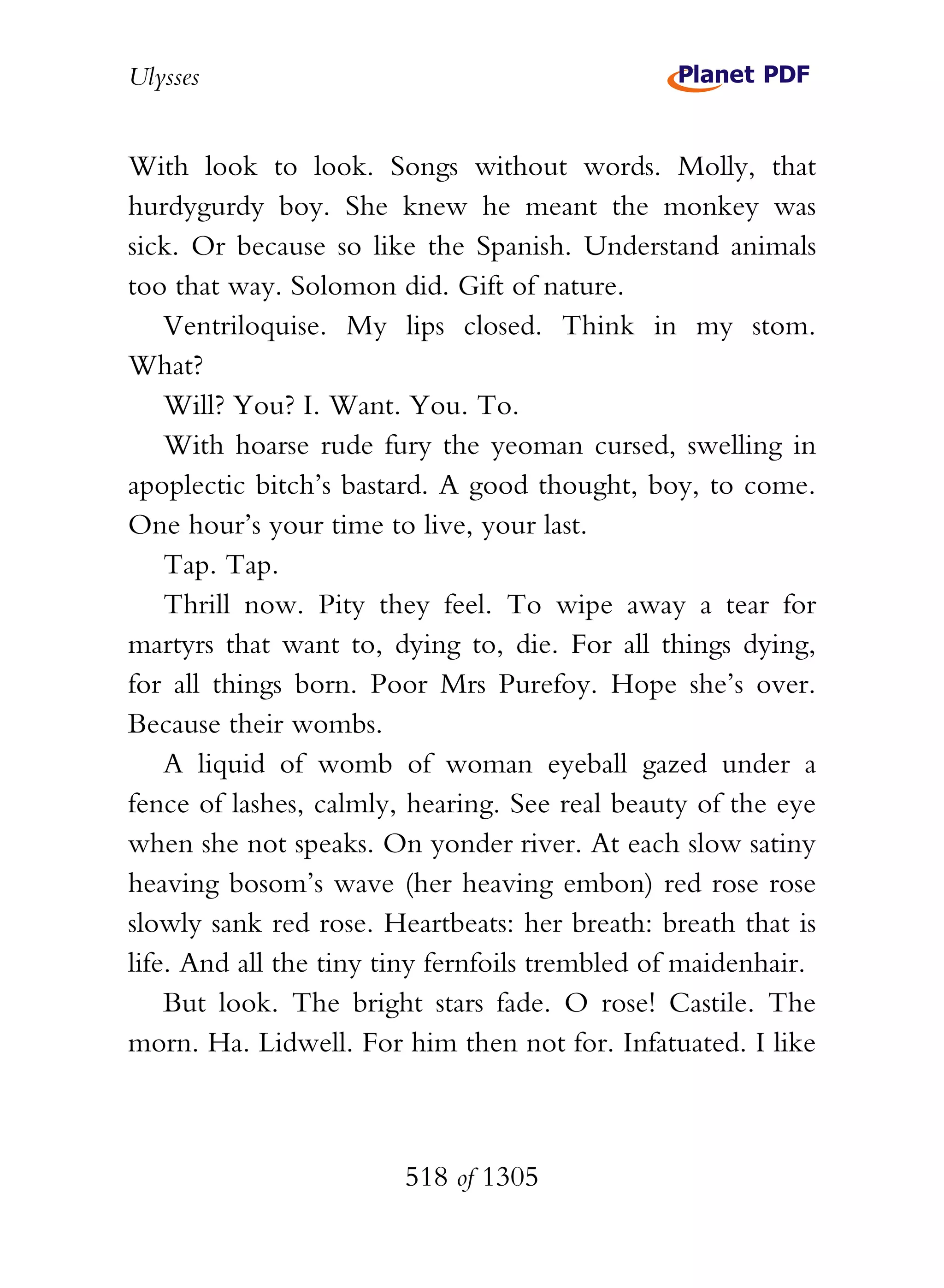 Ulysses


With look to look. Songs without words. Molly, that
hurdygurdy boy. She knew he meant the monkey was
sick. Or because so like the Spanish. Understand animals
too that way. Solomon did. Gift of nature.
    Ventriloquise. My lips closed. Think in my stom.
What?
    Will? You? I. Want. You. To.
    With hoarse rude fury the yeoman cursed, swelling in
apoplectic bitch’s bastard. A good thought, boy, to come.
One hour’s your time to live, your last.
    Tap. Tap.
    Thrill now. Pity they feel. To wipe away a tear for
martyrs that want to, dying to, die. For all things dying,
for all things born. Poor Mrs Purefoy. Hope she’s over.
Because their wombs.
    A liquid of womb of woman eyeball gazed under a
fence of lashes, calmly, hearing. See real beauty of the eye
when she not speaks. On yonder river. At each slow satiny
heaving bosom’s wave (her heaving embon) red rose rose
slowly sank red rose. Heartbeats: her breath: breath that is
life. And all the tiny tiny fernfoils trembled of maidenhair.
    But look. The bright stars fade. O rose! Castile. The
morn. Ha. Lidwell. For him then not for. Infatuated. I like



                        518 of 1305
 