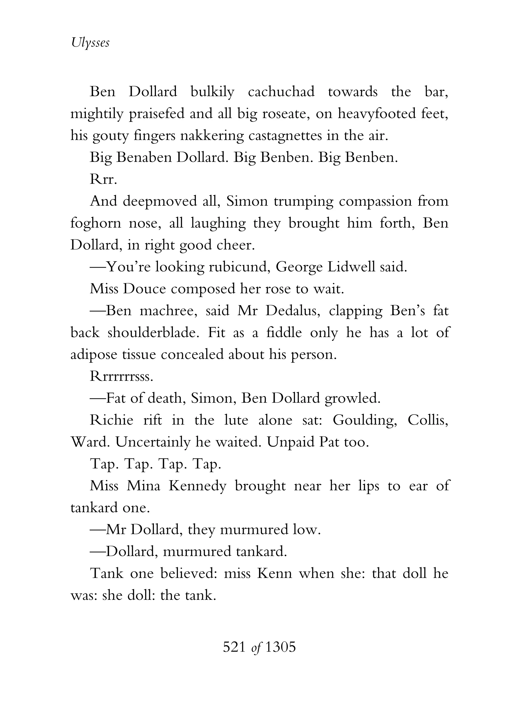 Ulysses


   Ben Dollard bulkily cachuchad towards the bar,
mightily praisefed and all big roseate, on heavyfooted feet,
his gouty fingers nakkering castagnettes in the air.
   Big Benaben Dollard. Big Benben. Big Benben.
   Rrr.
   And deepmoved all, Simon trumping compassion from
foghorn nose, all laughing they brought him forth, Ben
Dollard, in right good cheer.
   —You’re looking rubicund, George Lidwell said.
   Miss Douce composed her rose to wait.
   —Ben machree, said Mr Dedalus, clapping Ben’s fat
back shoulderblade. Fit as a fiddle only he has a lot of
adipose tissue concealed about his person.
   Rrrrrrrsss.
   —Fat of death, Simon, Ben Dollard growled.
   Richie rift in the lute alone sat: Goulding, Collis,
Ward. Uncertainly he waited. Unpaid Pat too.
   Tap. Tap. Tap. Tap.
   Miss Mina Kennedy brought near her lips to ear of
tankard one.
   —Mr Dollard, they murmured low.
   —Dollard, murmured tankard.
   Tank one believed: miss Kenn when she: that doll he
was: she doll: the tank.


                        521 of 1305
 