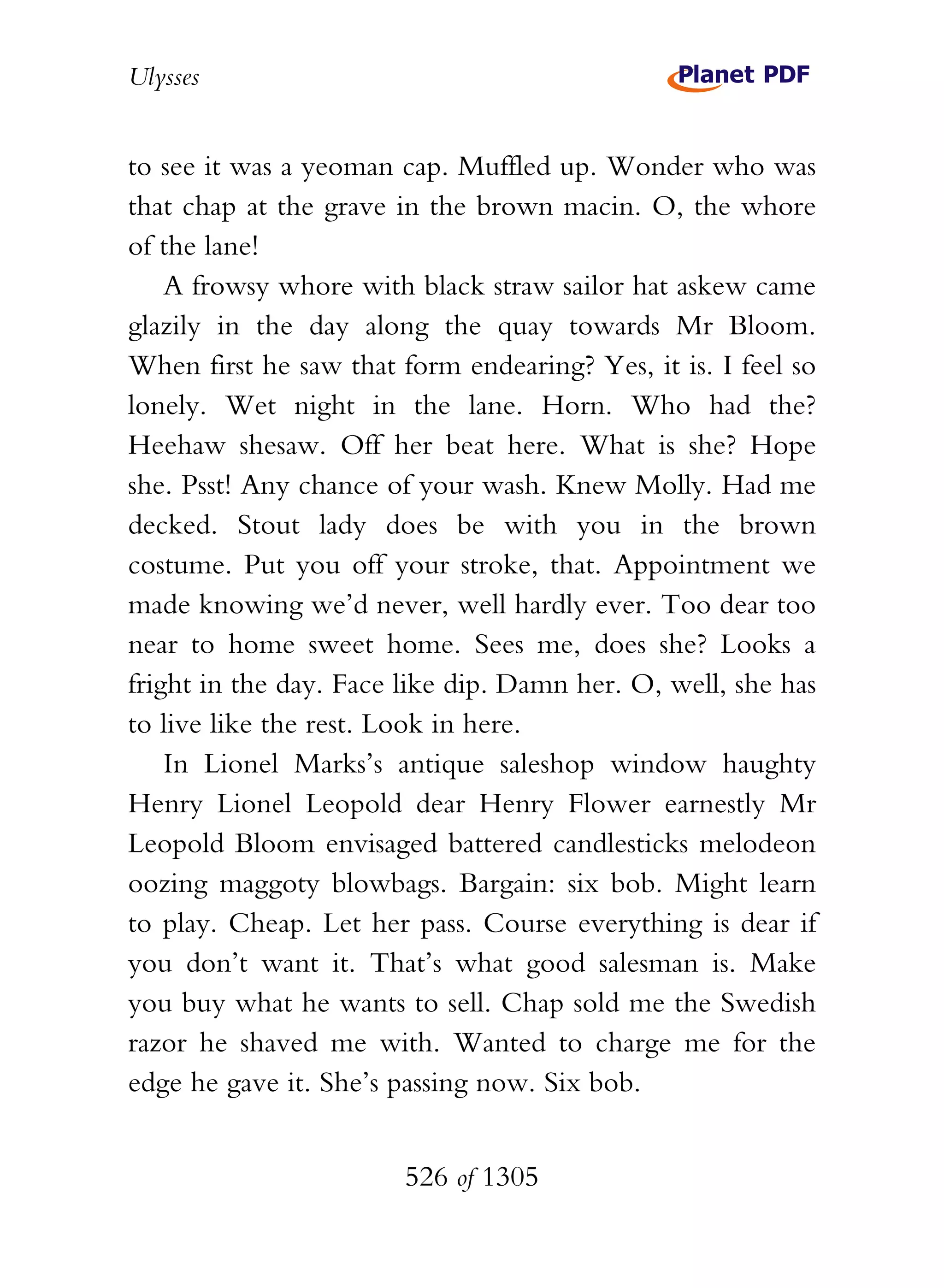 Ulysses


to see it was a yeoman cap. Muffled up. Wonder who was
that chap at the grave in the brown macin. O, the whore
of the lane!
    A frowsy whore with black straw sailor hat askew came
glazily in the day along the quay towards Mr Bloom.
When first he saw that form endearing? Yes, it is. I feel so
lonely. Wet night in the lane. Horn. Who had the?
Heehaw shesaw. Off her beat here. What is she? Hope
she. Psst! Any chance of your wash. Knew Molly. Had me
decked. Stout lady does be with you in the brown
costume. Put you off your stroke, that. Appointment we
made knowing we’d never, well hardly ever. Too dear too
near to home sweet home. Sees me, does she? Looks a
fright in the day. Face like dip. Damn her. O, well, she has
to live like the rest. Look in here.
    In Lionel Marks’s antique saleshop window haughty
Henry Lionel Leopold dear Henry Flower earnestly Mr
Leopold Bloom envisaged battered candlesticks melodeon
oozing maggoty blowbags. Bargain: six bob. Might learn
to play. Cheap. Let her pass. Course everything is dear if
you don’t want it. That’s what good salesman is. Make
you buy what he wants to sell. Chap sold me the Swedish
razor he shaved me with. Wanted to charge me for the
edge he gave it. She’s passing now. Six bob.


                        526 of 1305
 