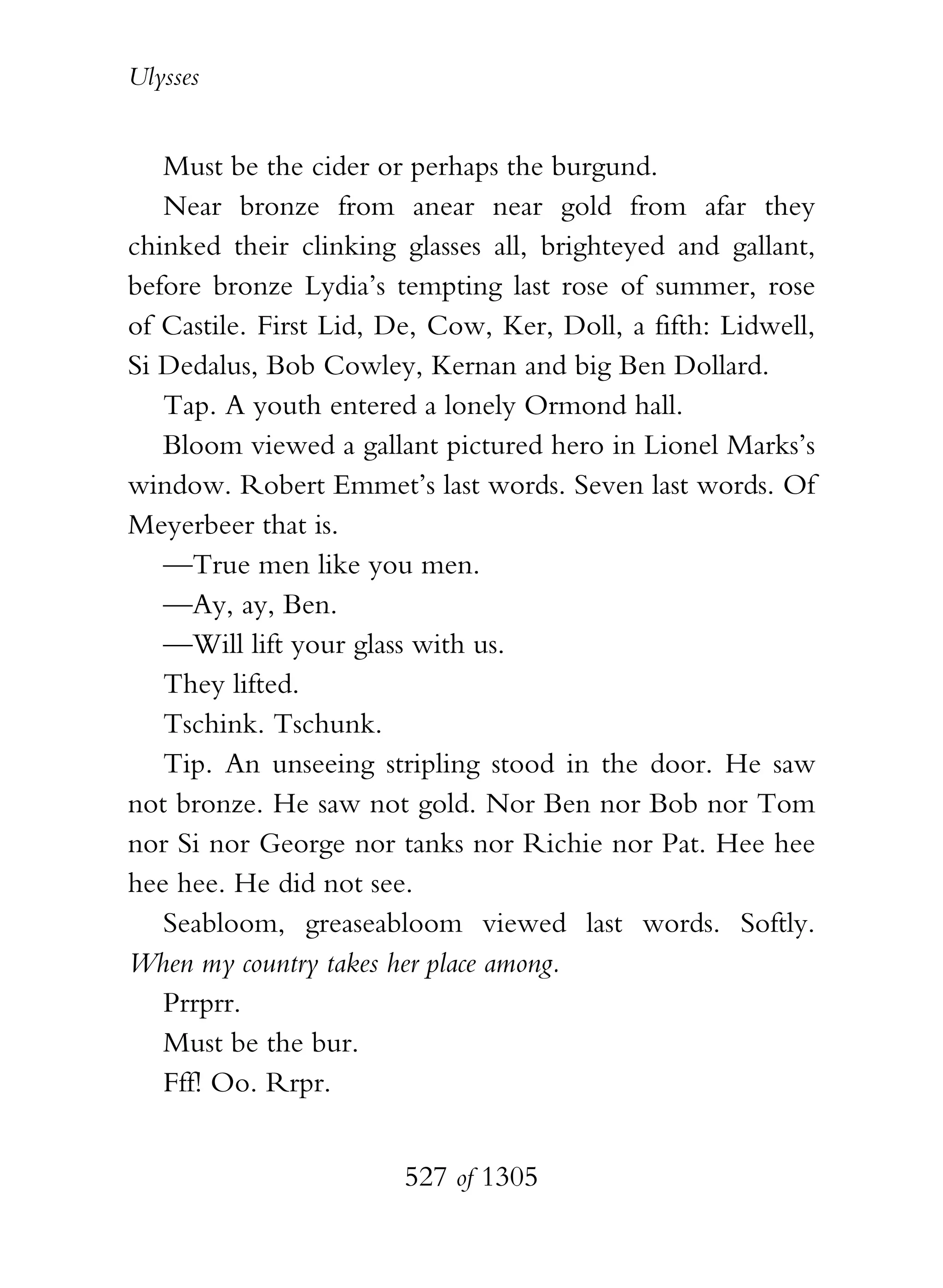 Ulysses


   Must be the cider or perhaps the burgund.
   Near bronze from anear near gold from afar they
chinked their clinking glasses all, brighteyed and gallant,
before bronze Lydia’s tempting last rose of summer, rose
of Castile. First Lid, De, Cow, Ker, Doll, a fifth: Lidwell,
Si Dedalus, Bob Cowley, Kernan and big Ben Dollard.
   Tap. A youth entered a lonely Ormond hall.
   Bloom viewed a gallant pictured hero in Lionel Marks’s
window. Robert Emmet’s last words. Seven last words. Of
Meyerbeer that is.
   —True men like you men.
   —Ay, ay, Ben.
   —Will lift your glass with us.
   They lifted.
   Tschink. Tschunk.
   Tip. An unseeing stripling stood in the door. He saw
not bronze. He saw not gold. Nor Ben nor Bob nor Tom
nor Si nor George nor tanks nor Richie nor Pat. Hee hee
hee hee. He did not see.
   Seabloom, greaseabloom viewed last words. Softly.
When my country takes her place among.
   Prrprr.
   Must be the bur.
   Fff! Oo. Rrpr.


                        527 of 1305
 