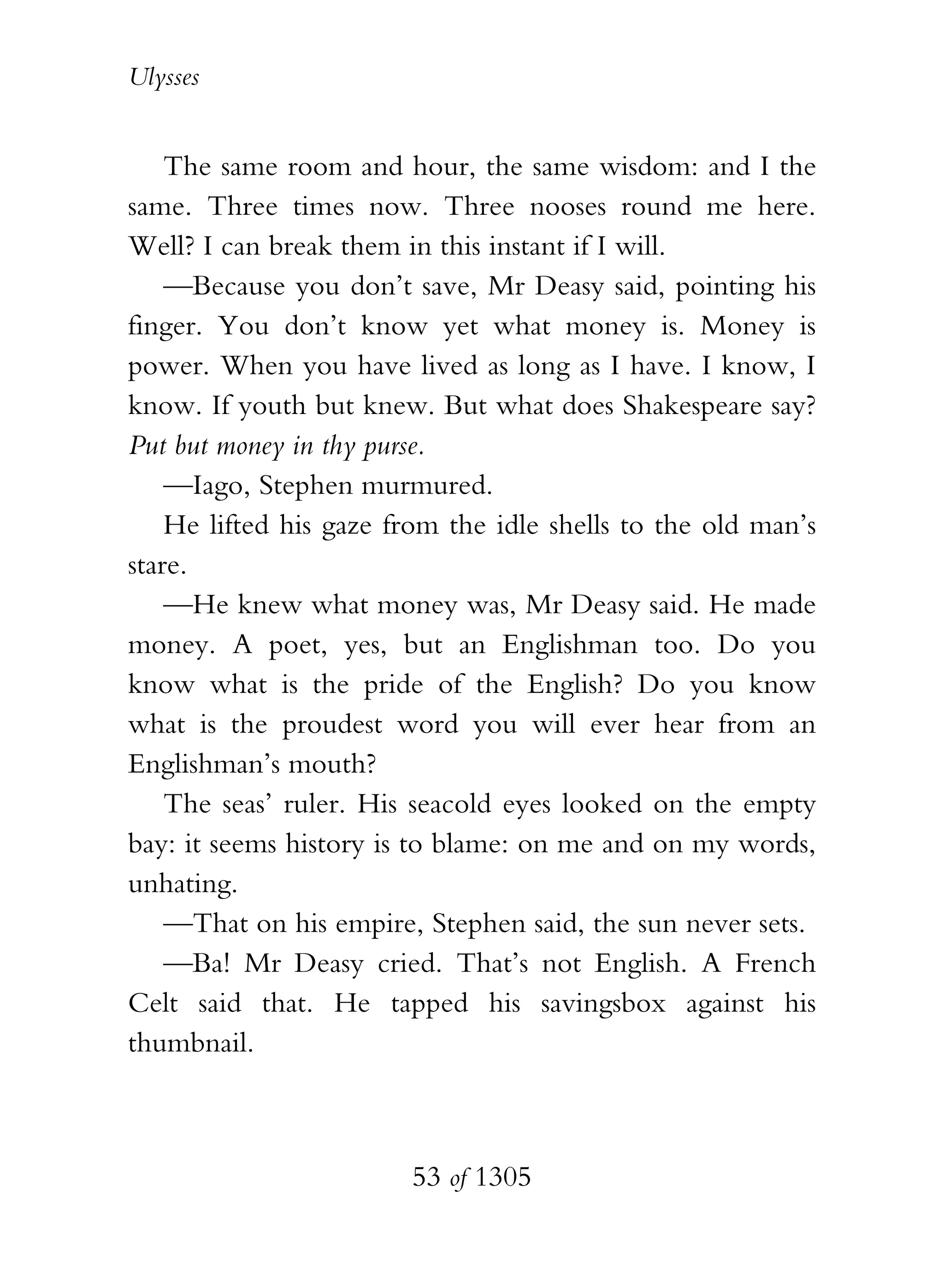Ulysses


    The same room and hour, the same wisdom: and I the
same. Three times now. Three nooses round me here.
Well? I can break them in this instant if I will.
    —Because you don’t save, Mr Deasy said, pointing his
finger. You don’t know yet what money is. Money is
power. When you have lived as long as I have. I know, I
know. If youth but knew. But what does Shakespeare say?
Put but money in thy purse.
    —Iago, Stephen murmured.
    He lifted his gaze from the idle shells to the old man’s
stare.
    —He knew what money was, Mr Deasy said. He made
money. A poet, yes, but an Englishman too. Do you
know what is the pride of the English? Do you know
what is the proudest word you will ever hear from an
Englishman’s mouth?
    The seas’ ruler. His seacold eyes looked on the empty
bay: it seems history is to blame: on me and on my words,
unhating.
    —That on his empire, Stephen said, the sun never sets.
    —Ba! Mr Deasy cried. That’s not English. A French
Celt said that. He tapped his savingsbox against his
thumbnail.



                        53 of 1305
 
