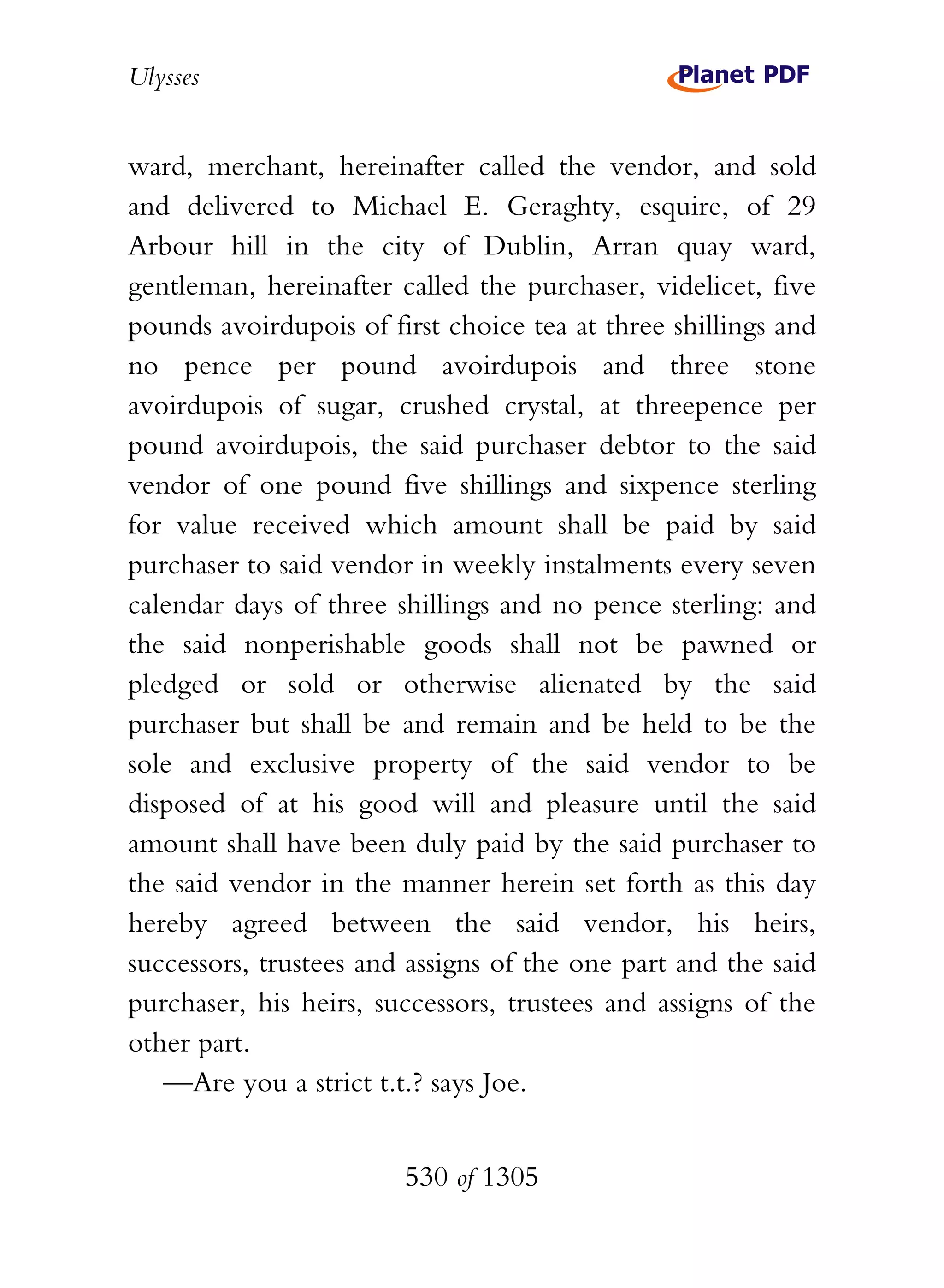 Ulysses


ward, merchant, hereinafter called the vendor, and sold
and delivered to Michael E. Geraghty, esquire, of 29
Arbour hill in the city of Dublin, Arran quay ward,
gentleman, hereinafter called the purchaser, videlicet, five
pounds avoirdupois of first choice tea at three shillings and
no pence per pound avoirdupois and three stone
avoirdupois of sugar, crushed crystal, at threepence per
pound avoirdupois, the said purchaser debtor to the said
vendor of one pound five shillings and sixpence sterling
for value received which amount shall be paid by said
purchaser to said vendor in weekly instalments every seven
calendar days of three shillings and no pence sterling: and
the said nonperishable goods shall not be pawned or
pledged or sold or otherwise alienated by the said
purchaser but shall be and remain and be held to be the
sole and exclusive property of the said vendor to be
disposed of at his good will and pleasure until the said
amount shall have been duly paid by the said purchaser to
the said vendor in the manner herein set forth as this day
hereby agreed between the said vendor, his heirs,
successors, trustees and assigns of the one part and the said
purchaser, his heirs, successors, trustees and assigns of the
other part.
   —Are you a strict t.t.? says Joe.


                        530 of 1305
 