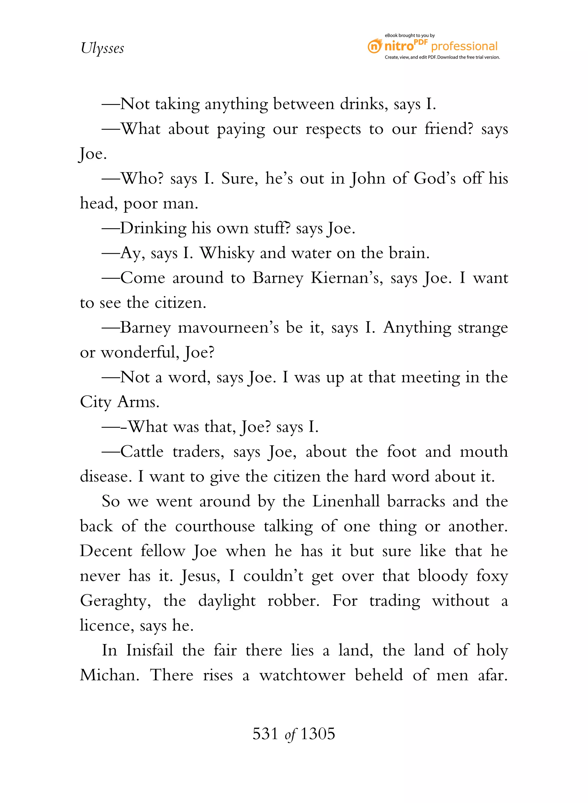 eBook brought to you by


Ulysses                                   Create, view, and edit PDF. Download the free trial version.




    —Not taking anything between drinks, says I.
    —What about paying our respects to our friend? says
Joe.
    —Who? says I. Sure, he’s out in John of God’s off his
head, poor man.
    —Drinking his own stuff? says Joe.
    —Ay, says I. Whisky and water on the brain.
    —Come around to Barney Kiernan’s, says Joe. I want
to see the citizen.
    —Barney mavourneen’s be it, says I. Anything strange
or wonderful, Joe?
    —Not a word, says Joe. I was up at that meeting in the
City Arms.
    —-What was that, Joe? says I.
    —Cattle traders, says Joe, about the foot and mouth
disease. I want to give the citizen the hard word about it.
    So we went around by the Linenhall barracks and the
back of the courthouse talking of one thing or another.
Decent fellow Joe when he has it but sure like that he
never has it. Jesus, I couldn’t get over that bloody foxy
Geraghty, the daylight robber. For trading without a
licence, says he.
    In Inisfail the fair there lies a land, the land of holy
Michan. There rises a watchtower beheld of men afar.


                        531 of 1305
 
