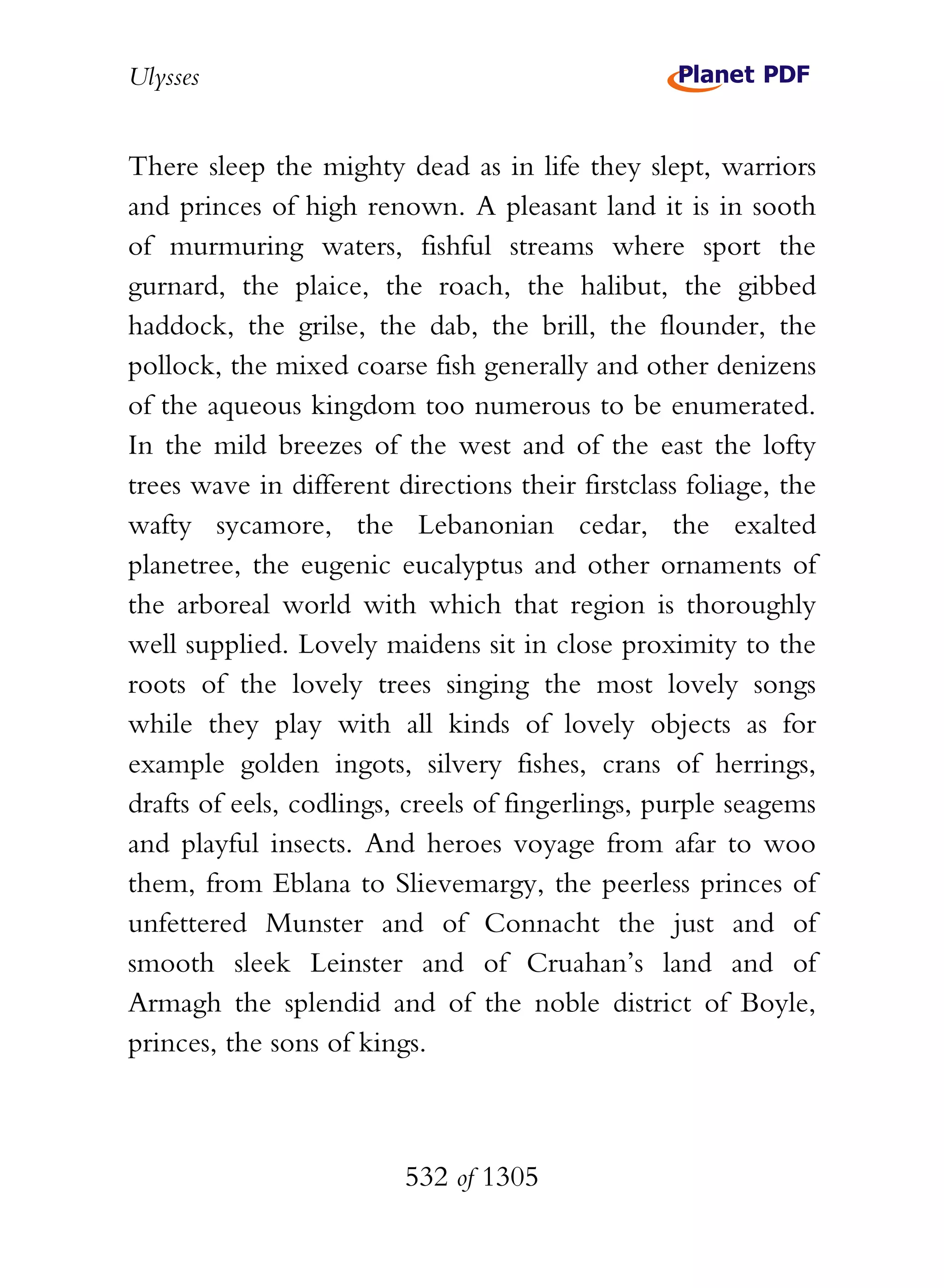 Ulysses


There sleep the mighty dead as in life they slept, warriors
and princes of high renown. A pleasant land it is in sooth
of murmuring waters, fishful streams where sport the
gurnard, the plaice, the roach, the halibut, the gibbed
haddock, the grilse, the dab, the brill, the flounder, the
pollock, the mixed coarse fish generally and other denizens
of the aqueous kingdom too numerous to be enumerated.
In the mild breezes of the west and of the east the lofty
trees wave in different directions their firstclass foliage, the
wafty sycamore, the Lebanonian cedar, the exalted
planetree, the eugenic eucalyptus and other ornaments of
the arboreal world with which that region is thoroughly
well supplied. Lovely maidens sit in close proximity to the
roots of the lovely trees singing the most lovely songs
while they play with all kinds of lovely objects as for
example golden ingots, silvery fishes, crans of herrings,
drafts of eels, codlings, creels of fingerlings, purple seagems
and playful insects. And heroes voyage from afar to woo
them, from Eblana to Slievemargy, the peerless princes of
unfettered Munster and of Connacht the just and of
smooth sleek Leinster and of Cruahan’s land and of
Armagh the splendid and of the noble district of Boyle,
princes, the sons of kings.



                         532 of 1305
 