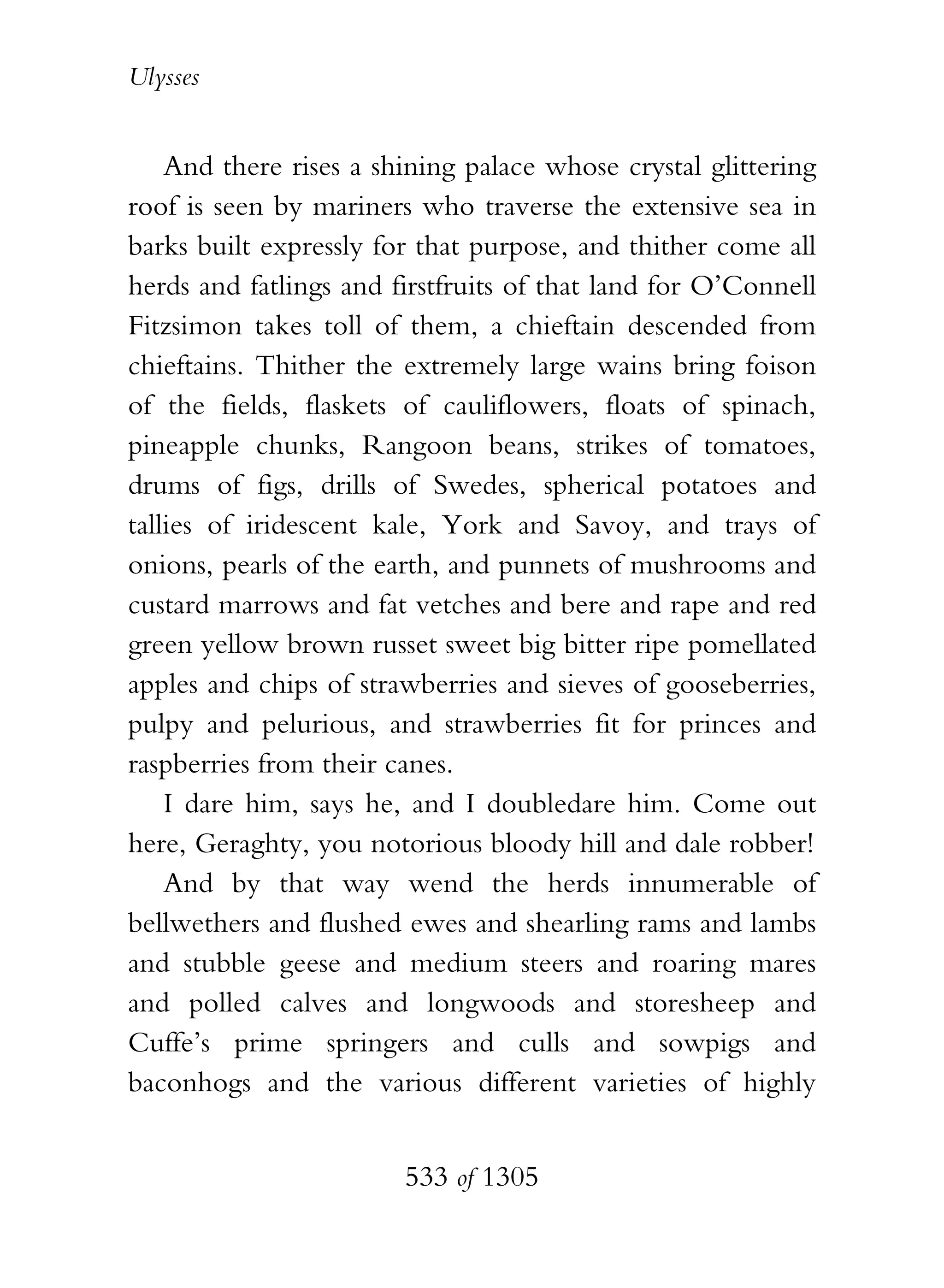 Ulysses


    And there rises a shining palace whose crystal glittering
roof is seen by mariners who traverse the extensive sea in
barks built expressly for that purpose, and thither come all
herds and fatlings and firstfruits of that land for O’Connell
Fitzsimon takes toll of them, a chieftain descended from
chieftains. Thither the extremely large wains bring foison
of the fields, flaskets of cauliflowers, floats of spinach,
pineapple chunks, Rangoon beans, strikes of tomatoes,
drums of figs, drills of Swedes, spherical potatoes and
tallies of iridescent kale, York and Savoy, and trays of
onions, pearls of the earth, and punnets of mushrooms and
custard marrows and fat vetches and bere and rape and red
green yellow brown russet sweet big bitter ripe pomellated
apples and chips of strawberries and sieves of gooseberries,
pulpy and pelurious, and strawberries fit for princes and
raspberries from their canes.
    I dare him, says he, and I doubledare him. Come out
here, Geraghty, you notorious bloody hill and dale robber!
    And by that way wend the herds innumerable of
bellwethers and flushed ewes and shearling rams and lambs
and stubble geese and medium steers and roaring mares
and polled calves and longwoods and storesheep and
Cuffe’s prime springers and culls and sowpigs and
baconhogs and the various different varieties of highly


                        533 of 1305
 