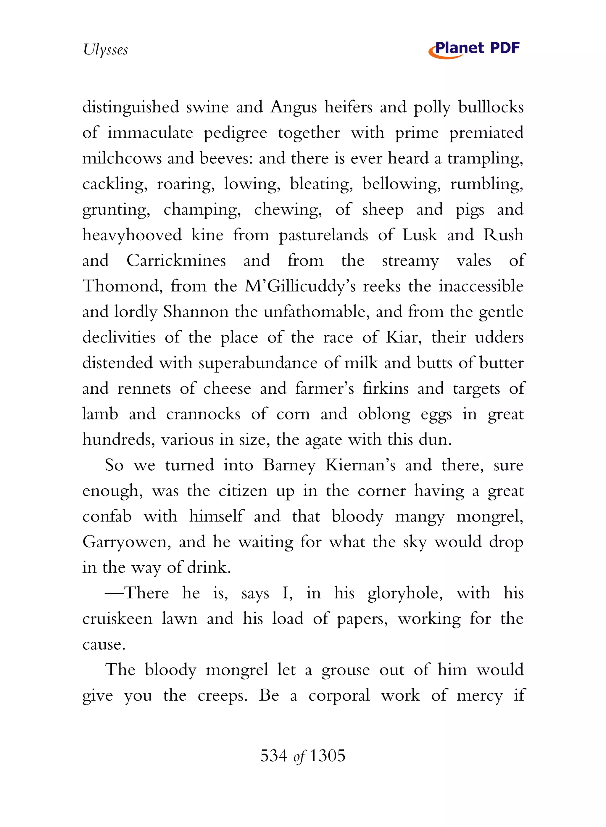 Ulysses


distinguished swine and Angus heifers and polly bulllocks
of immaculate pedigree together with prime premiated
milchcows and beeves: and there is ever heard a trampling,
cackling, roaring, lowing, bleating, bellowing, rumbling,
grunting, champing, chewing, of sheep and pigs and
heavyhooved kine from pasturelands of Lusk and Rush
and Carrickmines and from the streamy vales of
Thomond, from the M’Gillicuddy’s reeks the inaccessible
and lordly Shannon the unfathomable, and from the gentle
declivities of the place of the race of Kiar, their udders
distended with superabundance of milk and butts of butter
and rennets of cheese and farmer’s firkins and targets of
lamb and crannocks of corn and oblong eggs in great
hundreds, various in size, the agate with this dun.
   So we turned into Barney Kiernan’s and there, sure
enough, was the citizen up in the corner having a great
confab with himself and that bloody mangy mongrel,
Garryowen, and he waiting for what the sky would drop
in the way of drink.
   —There he is, says I, in his gloryhole, with his
cruiskeen lawn and his load of papers, working for the
cause.
   The bloody mongrel let a grouse out of him would
give you the creeps. Be a corporal work of mercy if


                       534 of 1305
 