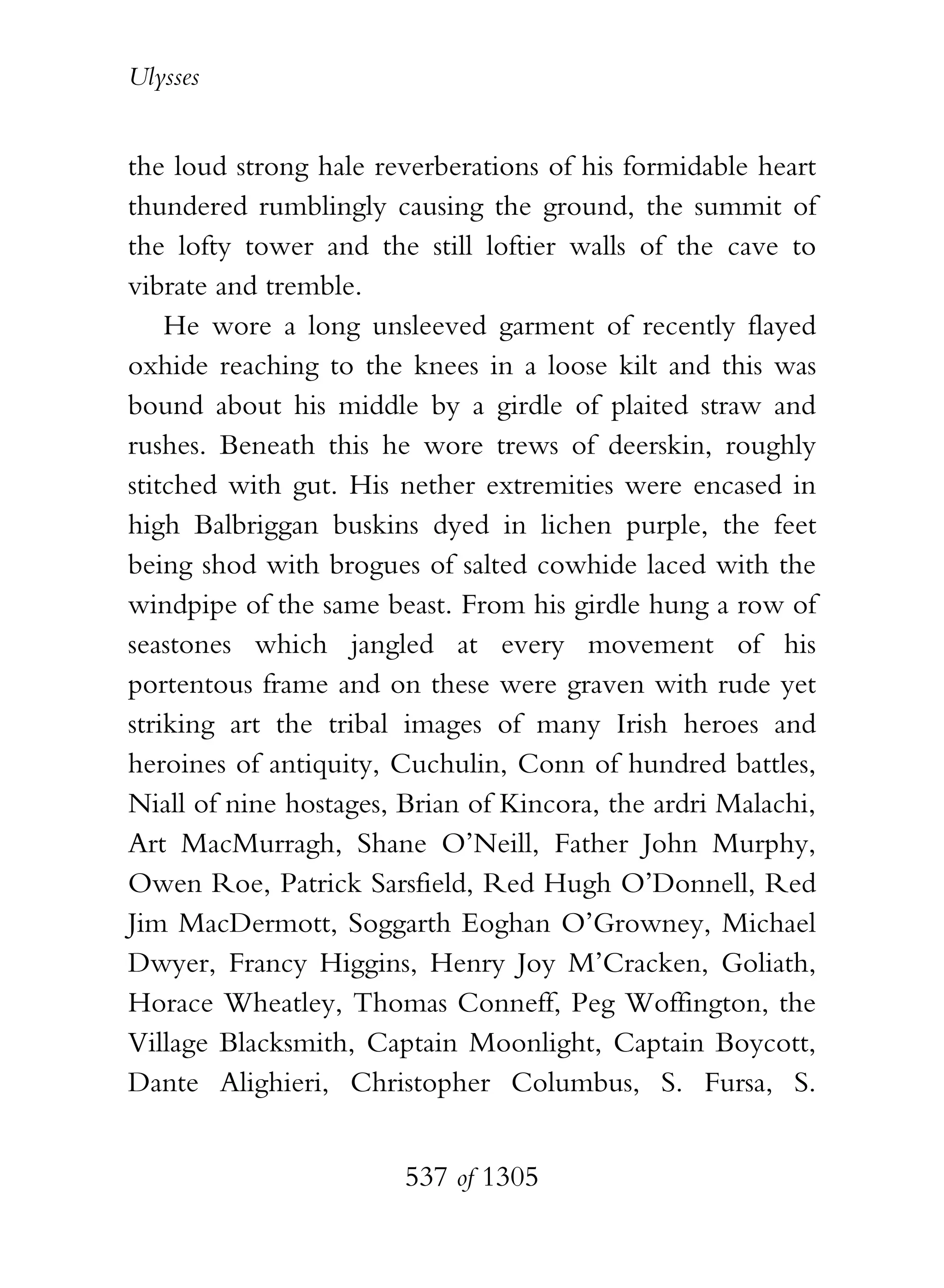 Ulysses


the loud strong hale reverberations of his formidable heart
thundered rumblingly causing the ground, the summit of
the lofty tower and the still loftier walls of the cave to
vibrate and tremble.
    He wore a long unsleeved garment of recently flayed
oxhide reaching to the knees in a loose kilt and this was
bound about his middle by a girdle of plaited straw and
rushes. Beneath this he wore trews of deerskin, roughly
stitched with gut. His nether extremities were encased in
high Balbriggan buskins dyed in lichen purple, the feet
being shod with brogues of salted cowhide laced with the
windpipe of the same beast. From his girdle hung a row of
seastones which jangled at every movement of his
portentous frame and on these were graven with rude yet
striking art the tribal images of many Irish heroes and
heroines of antiquity, Cuchulin, Conn of hundred battles,
Niall of nine hostages, Brian of Kincora, the ardri Malachi,
Art MacMurragh, Shane O’Neill, Father John Murphy,
Owen Roe, Patrick Sarsfield, Red Hugh O’Donnell, Red
Jim MacDermott, Soggarth Eoghan O’Growney, Michael
Dwyer, Francy Higgins, Henry Joy M’Cracken, Goliath,
Horace Wheatley, Thomas Conneff, Peg Woffington, the
Village Blacksmith, Captain Moonlight, Captain Boycott,
Dante Alighieri, Christopher Columbus, S. Fursa, S.


                        537 of 1305
 