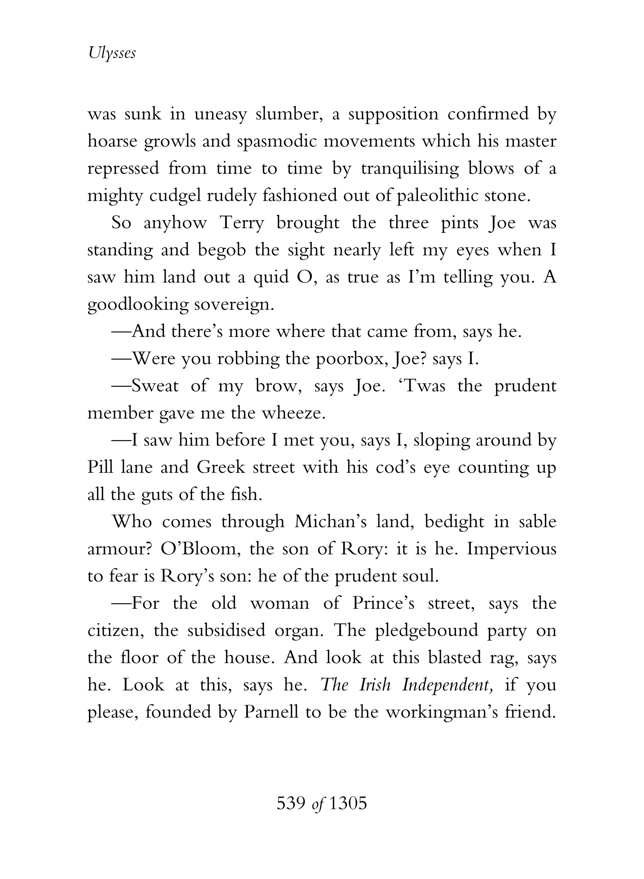 Ulysses


was sunk in uneasy slumber, a supposition confirmed by
hoarse growls and spasmodic movements which his master
repressed from time to time by tranquilising blows of a
mighty cudgel rudely fashioned out of paleolithic stone.
    So anyhow Terry brought the three pints Joe was
standing and begob the sight nearly left my eyes when I
saw him land out a quid O, as true as I’m telling you. A
goodlooking sovereign.
    —And there’s more where that came from, says he.
    —Were you robbing the poorbox, Joe? says I.
    —Sweat of my brow, says Joe. ‘Twas the prudent
member gave me the wheeze.
    —I saw him before I met you, says I, sloping around by
Pill lane and Greek street with his cod’s eye counting up
all the guts of the fish.
    Who comes through Michan’s land, bedight in sable
armour? O’Bloom, the son of Rory: it is he. Impervious
to fear is Rory’s son: he of the prudent soul.
    —For the old woman of Prince’s street, says the
citizen, the subsidised organ. The pledgebound party on
the floor of the house. And look at this blasted rag, says
he. Look at this, says he. The Irish Independent, if you
please, founded by Parnell to be the workingman’s friend.



                       539 of 1305
 