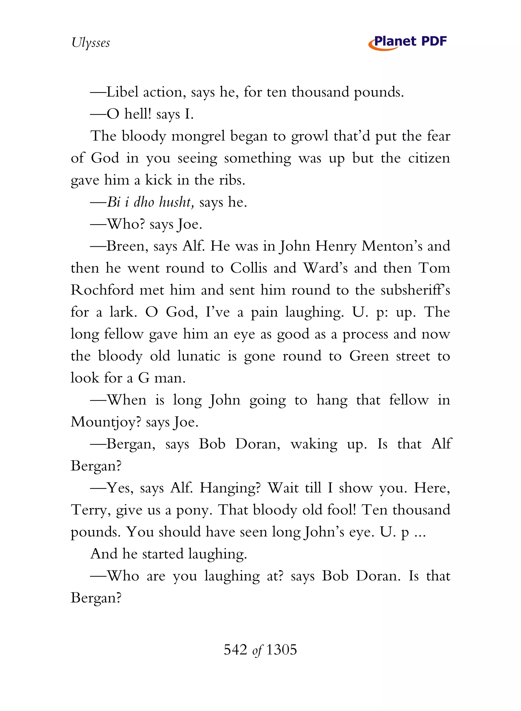 Ulysses


   —Libel action, says he, for ten thousand pounds.
   —O hell! says I.
   The bloody mongrel began to growl that’d put the fear
of God in you seeing something was up but the citizen
gave him a kick in the ribs.
   —Bi i dho husht, says he.
   —Who? says Joe.
   —Breen, says Alf. He was in John Henry Menton’s and
then he went round to Collis and Ward’s and then Tom
Rochford met him and sent him round to the subsheriff’s
for a lark. O God, I’ve a pain laughing. U. p: up. The
long fellow gave him an eye as good as a process and now
the bloody old lunatic is gone round to Green street to
look for a G man.
   —When is long John going to hang that fellow in
Mountjoy? says Joe.
   —Bergan, says Bob Doran, waking up. Is that Alf
Bergan?
   —Yes, says Alf. Hanging? Wait till I show you. Here,
Terry, give us a pony. That bloody old fool! Ten thousand
pounds. You should have seen long John’s eye. U. p ...
   And he started laughing.
   —Who are you laughing at? says Bob Doran. Is that
Bergan?


                      542 of 1305
 