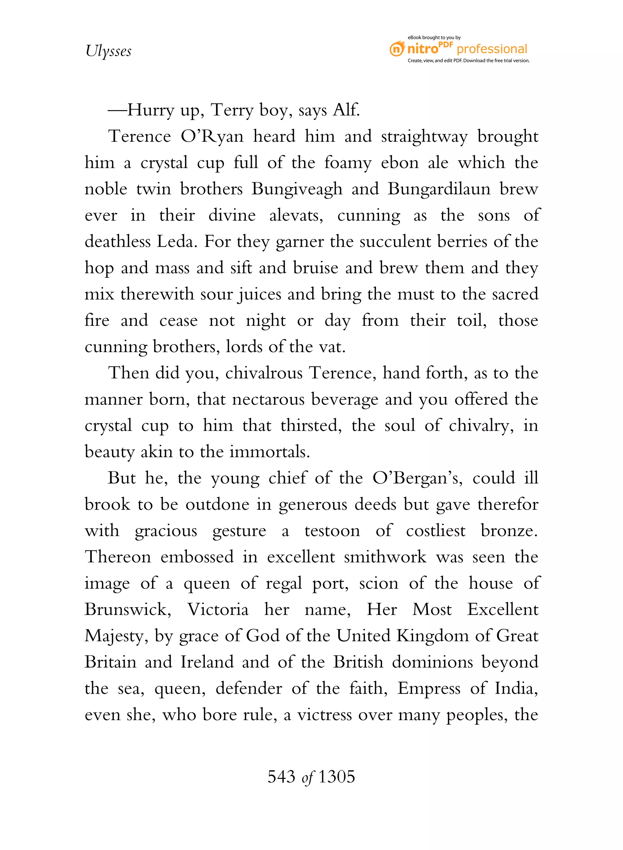 eBook brought to you by


Ulysses                                   Create, view, and edit PDF. Download the free trial version.




    —Hurry up, Terry boy, says Alf.
    Terence O’Ryan heard him and straightway brought
him a crystal cup full of the foamy ebon ale which the
noble twin brothers Bungiveagh and Bungardilaun brew
ever in their divine alevats, cunning as the sons of
deathless Leda. For they garner the succulent berries of the
hop and mass and sift and bruise and brew them and they
mix therewith sour juices and bring the must to the sacred
fire and cease not night or day from their toil, those
cunning brothers, lords of the vat.
    Then did you, chivalrous Terence, hand forth, as to the
manner born, that nectarous beverage and you offered the
crystal cup to him that thirsted, the soul of chivalry, in
beauty akin to the immortals.
    But he, the young chief of the O’Bergan’s, could ill
brook to be outdone in generous deeds but gave therefor
with gracious gesture a testoon of costliest bronze.
Thereon embossed in excellent smithwork was seen the
image of a queen of regal port, scion of the house of
Brunswick, Victoria her name, Her Most Excellent
Majesty, by grace of God of the United Kingdom of Great
Britain and Ireland and of the British dominions beyond
the sea, queen, defender of the faith, Empress of India,
even she, who bore rule, a victress over many peoples, the


                        543 of 1305
 