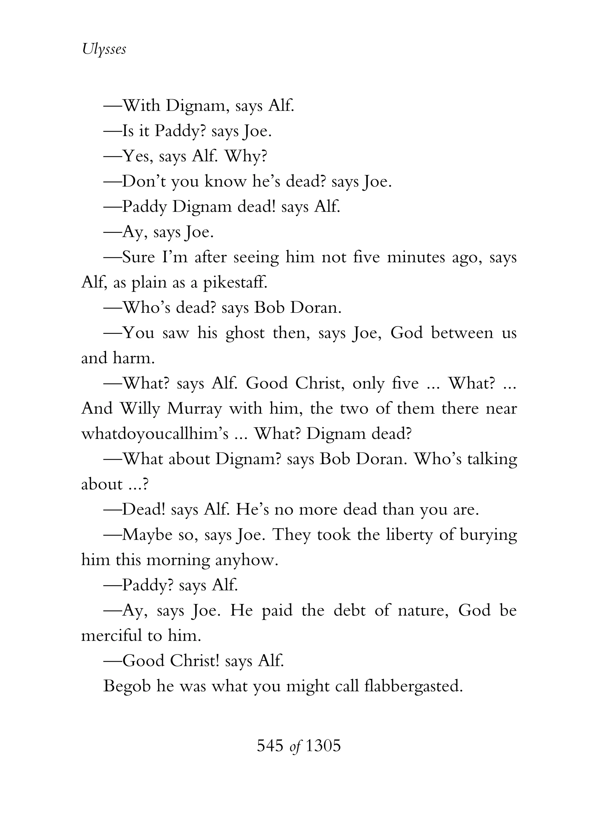 Ulysses


   —With Dignam, says Alf.
   —Is it Paddy? says Joe.
   —Yes, says Alf. Why?
   —Don’t you know he’s dead? says Joe.
   —Paddy Dignam dead! says Alf.
   —Ay, says Joe.
   —Sure I’m after seeing him not five minutes ago, says
Alf, as plain as a pikestaff.
   —Who’s dead? says Bob Doran.
   —You saw his ghost then, says Joe, God between us
and harm.
   —What? says Alf. Good Christ, only five ... What? ...
And Willy Murray with him, the two of them there near
whatdoyoucallhim’s ... What? Dignam dead?
   —What about Dignam? says Bob Doran. Who’s talking
about ...?
   —Dead! says Alf. He’s no more dead than you are.
   —Maybe so, says Joe. They took the liberty of burying
him this morning anyhow.
   —Paddy? says Alf.
   —Ay, says Joe. He paid the debt of nature, God be
merciful to him.
   —Good Christ! says Alf.
   Begob he was what you might call flabbergasted.


                      545 of 1305
 