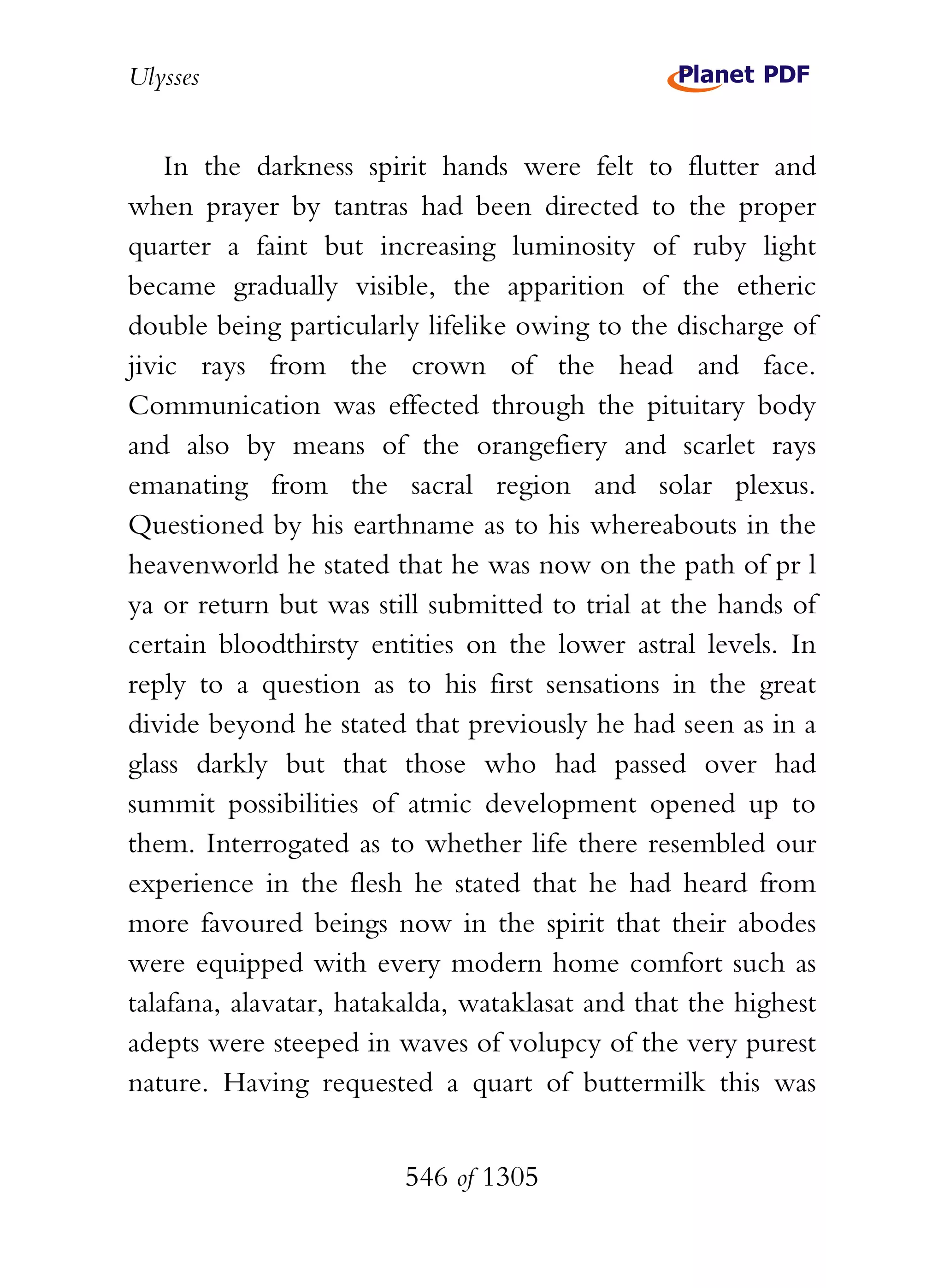 Ulysses


    In the darkness spirit hands were felt to flutter and
when prayer by tantras had been directed to the proper
quarter a faint but increasing luminosity of ruby light
became gradually visible, the apparition of the etheric
double being particularly lifelike owing to the discharge of
jivic rays from the crown of the head and face.
Communication was effected through the pituitary body
and also by means of the orangefiery and scarlet rays
emanating from the sacral region and solar plexus.
Questioned by his earthname as to his whereabouts in the
heavenworld he stated that he was now on the path of pr l
ya or return but was still submitted to trial at the hands of
certain bloodthirsty entities on the lower astral levels. In
reply to a question as to his first sensations in the great
divide beyond he stated that previously he had seen as in a
glass darkly but that those who had passed over had
summit possibilities of atmic development opened up to
them. Interrogated as to whether life there resembled our
experience in the flesh he stated that he had heard from
more favoured beings now in the spirit that their abodes
were equipped with every modern home comfort such as
talafana, alavatar, hatakalda, wataklasat and that the highest
adepts were steeped in waves of volupcy of the very purest
nature. Having requested a quart of buttermilk this was


                        546 of 1305
 