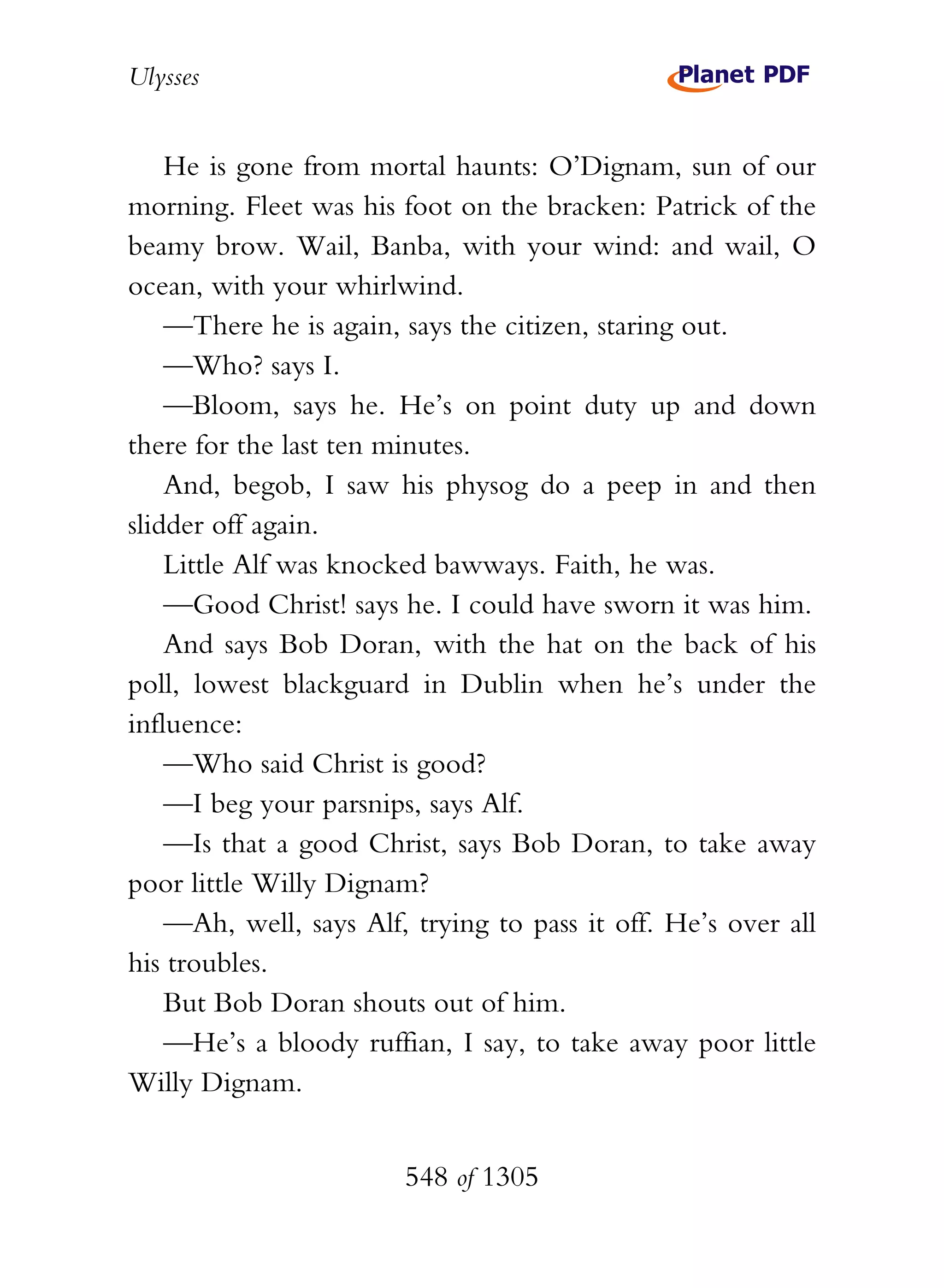 Ulysses


    He is gone from mortal haunts: O’Dignam, sun of our
morning. Fleet was his foot on the bracken: Patrick of the
beamy brow. Wail, Banba, with your wind: and wail, O
ocean, with your whirlwind.
    —There he is again, says the citizen, staring out.
    —Who? says I.
    —Bloom, says he. He’s on point duty up and down
there for the last ten minutes.
    And, begob, I saw his physog do a peep in and then
slidder off again.
    Little Alf was knocked bawways. Faith, he was.
    —Good Christ! says he. I could have sworn it was him.
    And says Bob Doran, with the hat on the back of his
poll, lowest blackguard in Dublin when he’s under the
influence:
    —Who said Christ is good?
    —I beg your parsnips, says Alf.
    —Is that a good Christ, says Bob Doran, to take away
poor little Willy Dignam?
    —Ah, well, says Alf, trying to pass it off. He’s over all
his troubles.
    But Bob Doran shouts out of him.
    —He’s a bloody ruffian, I say, to take away poor little
Willy Dignam.


                        548 of 1305
 