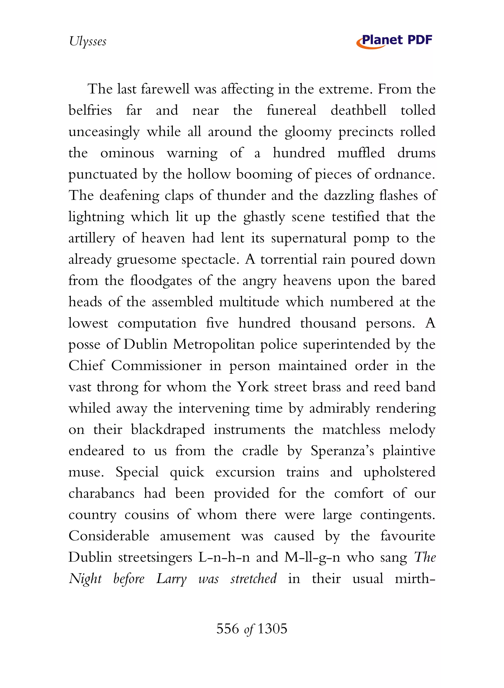 Ulysses


    The last farewell was affecting in the extreme. From the
belfries far and near the funereal deathbell tolled
unceasingly while all around the gloomy precincts rolled
the ominous warning of a hundred muffled drums
punctuated by the hollow booming of pieces of ordnance.
The deafening claps of thunder and the dazzling flashes of
lightning which lit up the ghastly scene testified that the
artillery of heaven had lent its supernatural pomp to the
already gruesome spectacle. A torrential rain poured down
from the floodgates of the angry heavens upon the bared
heads of the assembled multitude which numbered at the
lowest computation five hundred thousand persons. A
posse of Dublin Metropolitan police superintended by the
Chief Commissioner in person maintained order in the
vast throng for whom the York street brass and reed band
whiled away the intervening time by admirably rendering
on their blackdraped instruments the matchless melody
endeared to us from the cradle by Speranza’s plaintive
muse. Special quick excursion trains and upholstered
charabancs had been provided for the comfort of our
country cousins of whom there were large contingents.
Considerable amusement was caused by the favourite
Dublin streetsingers L-n-h-n and M-ll-g-n who sang The
Night before Larry was stretched in their usual mirth-


                        556 of 1305
 