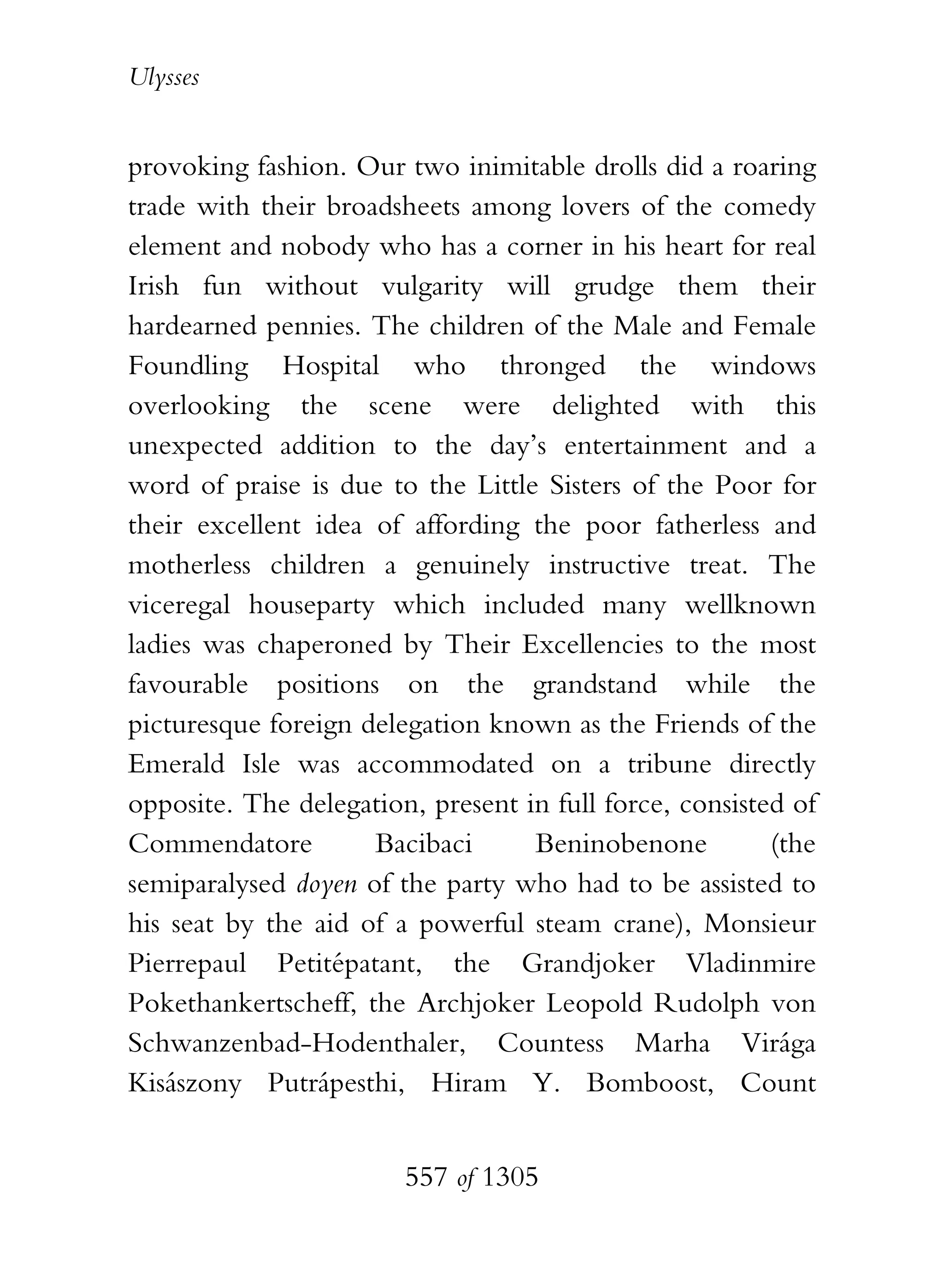 Ulysses


provoking fashion. Our two inimitable drolls did a roaring
trade with their broadsheets among lovers of the comedy
element and nobody who has a corner in his heart for real
Irish fun without vulgarity will grudge them their
hardearned pennies. The children of the Male and Female
Foundling Hospital who thronged the windows
overlooking the scene were delighted with this
unexpected addition to the day’s entertainment and a
word of praise is due to the Little Sisters of the Poor for
their excellent idea of affording the poor fatherless and
motherless children a genuinely instructive treat. The
viceregal houseparty which included many wellknown
ladies was chaperoned by Their Excellencies to the most
favourable positions on the grandstand while the
picturesque foreign delegation known as the Friends of the
Emerald Isle was accommodated on a tribune directly
opposite. The delegation, present in full force, consisted of
Commendatore         Bacibaci      Beninobenone          (the
semiparalysed doyen of the party who had to be assisted to
his seat by the aid of a powerful steam crane), Monsieur
Pierrepaul Petitépatant, the Grandjoker Vladinmire
Pokethankertscheff, the Archjoker Leopold Rudolph von
Schwanzenbad-Hodenthaler, Countess Marha Virága
Kisászony Putrápesthi, Hiram Y. Bomboost, Count


                        557 of 1305
 