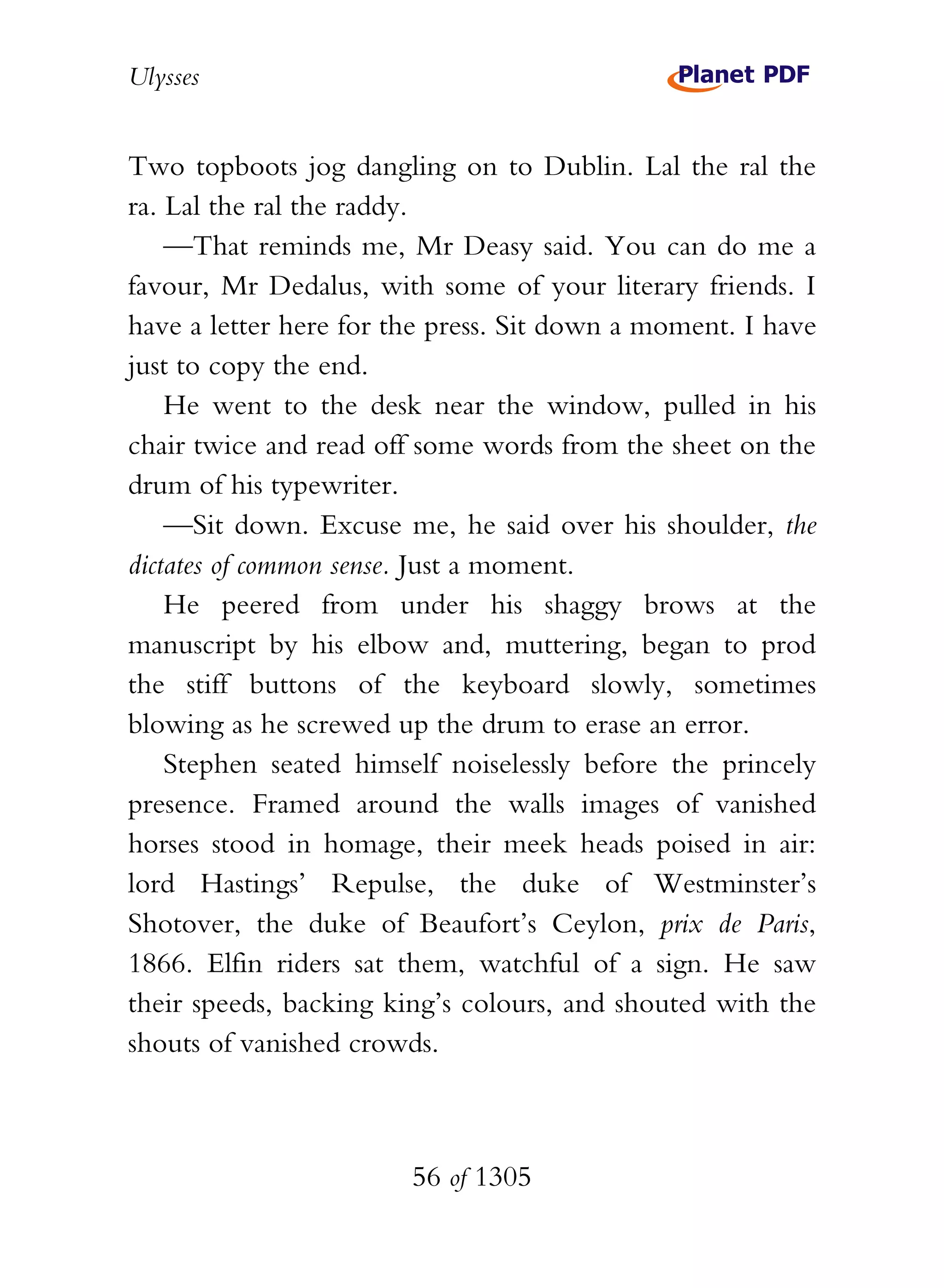 Ulysses


Two topboots jog dangling on to Dublin. Lal the ral the
ra. Lal the ral the raddy.
    —That reminds me, Mr Deasy said. You can do me a
favour, Mr Dedalus, with some of your literary friends. I
have a letter here for the press. Sit down a moment. I have
just to copy the end.
    He went to the desk near the window, pulled in his
chair twice and read off some words from the sheet on the
drum of his typewriter.
    —Sit down. Excuse me, he said over his shoulder, the
dictates of common sense. Just a moment.
    He peered from under his shaggy brows at the
manuscript by his elbow and, muttering, began to prod
the stiff buttons of the keyboard slowly, sometimes
blowing as he screwed up the drum to erase an error.
    Stephen seated himself noiselessly before the princely
presence. Framed around the walls images of vanished
horses stood in homage, their meek heads poised in air:
lord Hastings’ Repulse, the duke of Westminster’s
Shotover, the duke of Beaufort’s Ceylon, prix de Paris,
1866. Elfin riders sat them, watchful of a sign. He saw
their speeds, backing king’s colours, and shouted with the
shouts of vanished crowds.



                        56 of 1305
 