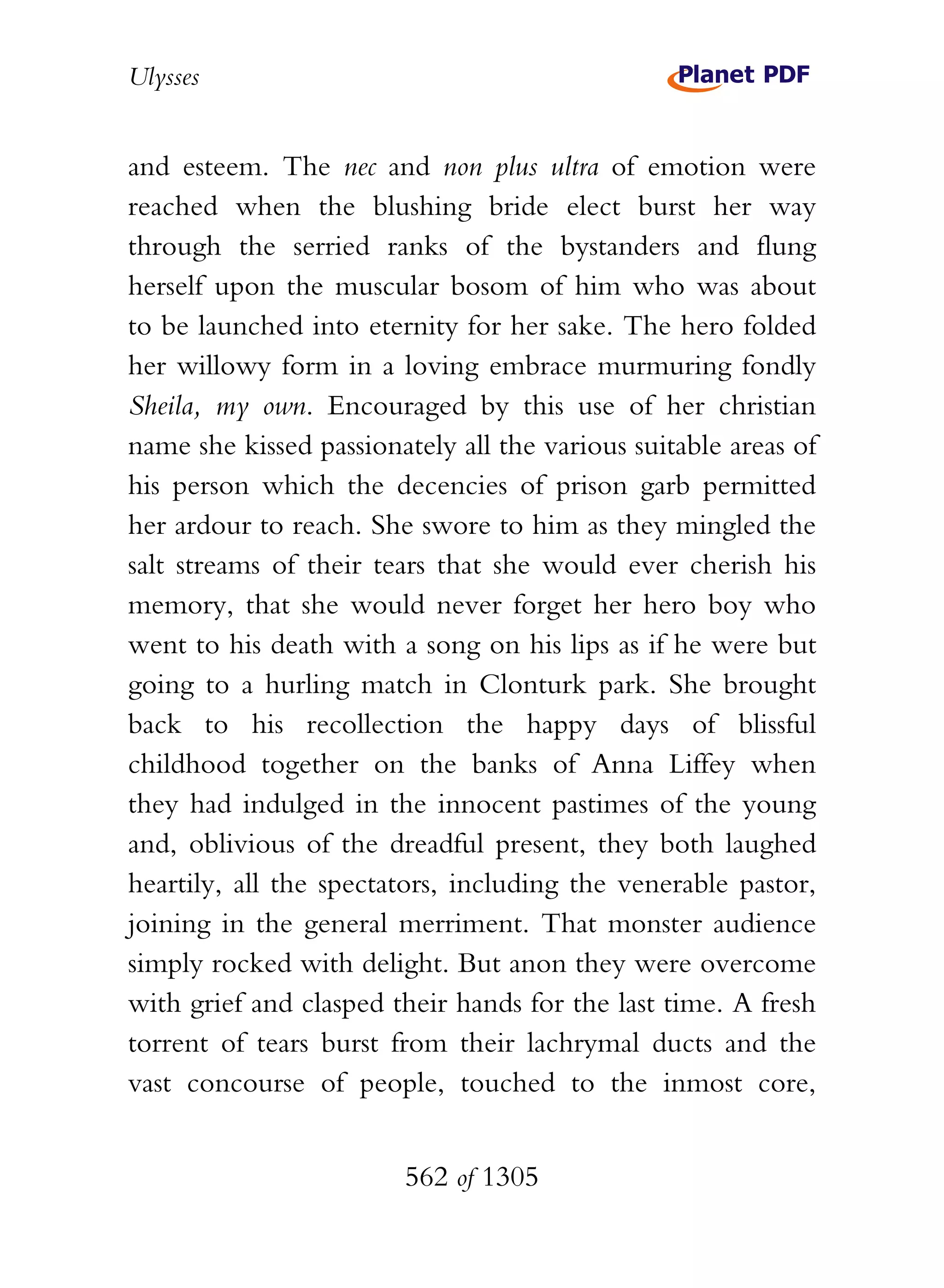 Ulysses


and esteem. The nec and non plus ultra of emotion were
reached when the blushing bride elect burst her way
through the serried ranks of the bystanders and flung
herself upon the muscular bosom of him who was about
to be launched into eternity for her sake. The hero folded
her willowy form in a loving embrace murmuring fondly
Sheila, my own. Encouraged by this use of her christian
name she kissed passionately all the various suitable areas of
his person which the decencies of prison garb permitted
her ardour to reach. She swore to him as they mingled the
salt streams of their tears that she would ever cherish his
memory, that she would never forget her hero boy who
went to his death with a song on his lips as if he were but
going to a hurling match in Clonturk park. She brought
back to his recollection the happy days of blissful
childhood together on the banks of Anna Liffey when
they had indulged in the innocent pastimes of the young
and, oblivious of the dreadful present, they both laughed
heartily, all the spectators, including the venerable pastor,
joining in the general merriment. That monster audience
simply rocked with delight. But anon they were overcome
with grief and clasped their hands for the last time. A fresh
torrent of tears burst from their lachrymal ducts and the
vast concourse of people, touched to the inmost core,


                        562 of 1305
 