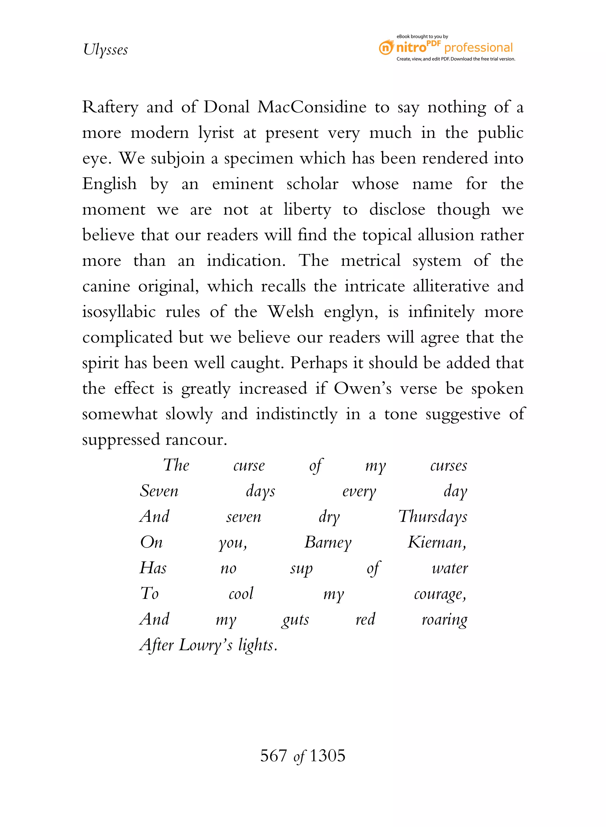 eBook brought to you by


Ulysses                                     Create, view, and edit PDF. Download the free trial version.




Raftery and of Donal MacConsidine to say nothing of a
more modern lyrist at present very much in the public
eye. We subjoin a specimen which has been rendered into
English by an eminent scholar whose name for the
moment we are not at liberty to disclose though we
believe that our readers will find the topical allusion rather
more than an indication. The metrical system of the
canine original, which recalls the intricate alliterative and
isosyllabic rules of the Welsh englyn, is infinitely more
complicated but we believe our readers will agree that the
spirit has been well caught. Perhaps it should be added that
the effect is greatly increased if Owen’s verse be spoken
somewhat slowly and indistinctly in a tone suggestive of
suppressed rancour.
            The       curse        of       my     curses
         Seven           days           every        day
         And         seven          dry        Thursdays
         On         you,          Barney        Kiernan,
         Has        no          sup         of      water
         To          cool             my         courage,
         And       my          guts       red     roaring
         After Lowry’s lights.




                        567 of 1305
 