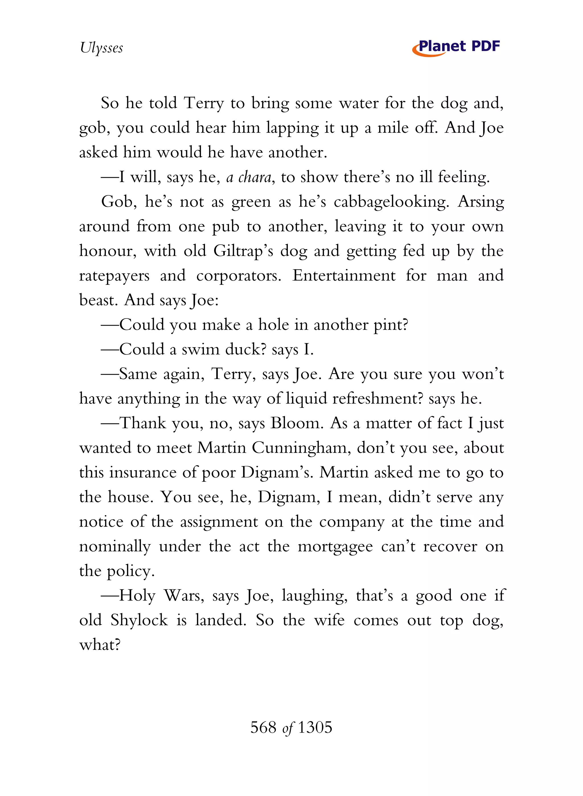 Ulysses


   So he told Terry to bring some water for the dog and,
gob, you could hear him lapping it up a mile off. And Joe
asked him would he have another.
   —I will, says he, a chara, to show there’s no ill feeling.
   Gob, he’s not as green as he’s cabbagelooking. Arsing
around from one pub to another, leaving it to your own
honour, with old Giltrap’s dog and getting fed up by the
ratepayers and corporators. Entertainment for man and
beast. And says Joe:
   —Could you make a hole in another pint?
   —Could a swim duck? says I.
   —Same again, Terry, says Joe. Are you sure you won’t
have anything in the way of liquid refreshment? says he.
   —Thank you, no, says Bloom. As a matter of fact I just
wanted to meet Martin Cunningham, don’t you see, about
this insurance of poor Dignam’s. Martin asked me to go to
the house. You see, he, Dignam, I mean, didn’t serve any
notice of the assignment on the company at the time and
nominally under the act the mortgagee can’t recover on
the policy.
   —Holy Wars, says Joe, laughing, that’s a good one if
old Shylock is landed. So the wife comes out top dog,
what?



                        568 of 1305
 