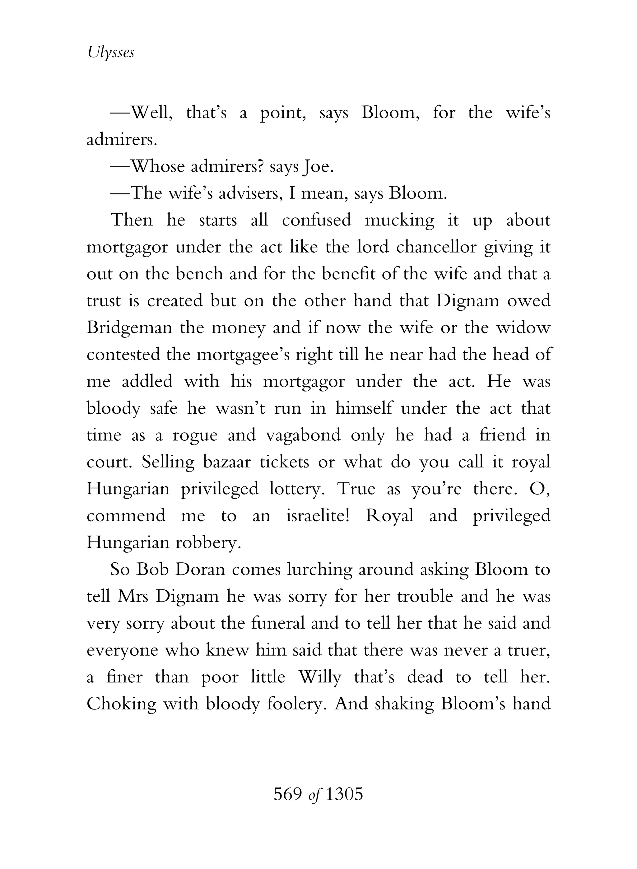 Ulysses


    —Well, that’s a point, says Bloom, for the wife’s
admirers.
    —Whose admirers? says Joe.
    —The wife’s advisers, I mean, says Bloom.
    Then he starts all confused mucking it up about
mortgagor under the act like the lord chancellor giving it
out on the bench and for the benefit of the wife and that a
trust is created but on the other hand that Dignam owed
Bridgeman the money and if now the wife or the widow
contested the mortgagee’s right till he near had the head of
me addled with his mortgagor under the act. He was
bloody safe he wasn’t run in himself under the act that
time as a rogue and vagabond only he had a friend in
court. Selling bazaar tickets or what do you call it royal
Hungarian privileged lottery. True as you’re there. O,
commend me to an israelite! Royal and privileged
Hungarian robbery.
    So Bob Doran comes lurching around asking Bloom to
tell Mrs Dignam he was sorry for her trouble and he was
very sorry about the funeral and to tell her that he said and
everyone who knew him said that there was never a truer,
a finer than poor little Willy that’s dead to tell her.
Choking with bloody foolery. And shaking Bloom’s hand



                        569 of 1305
 