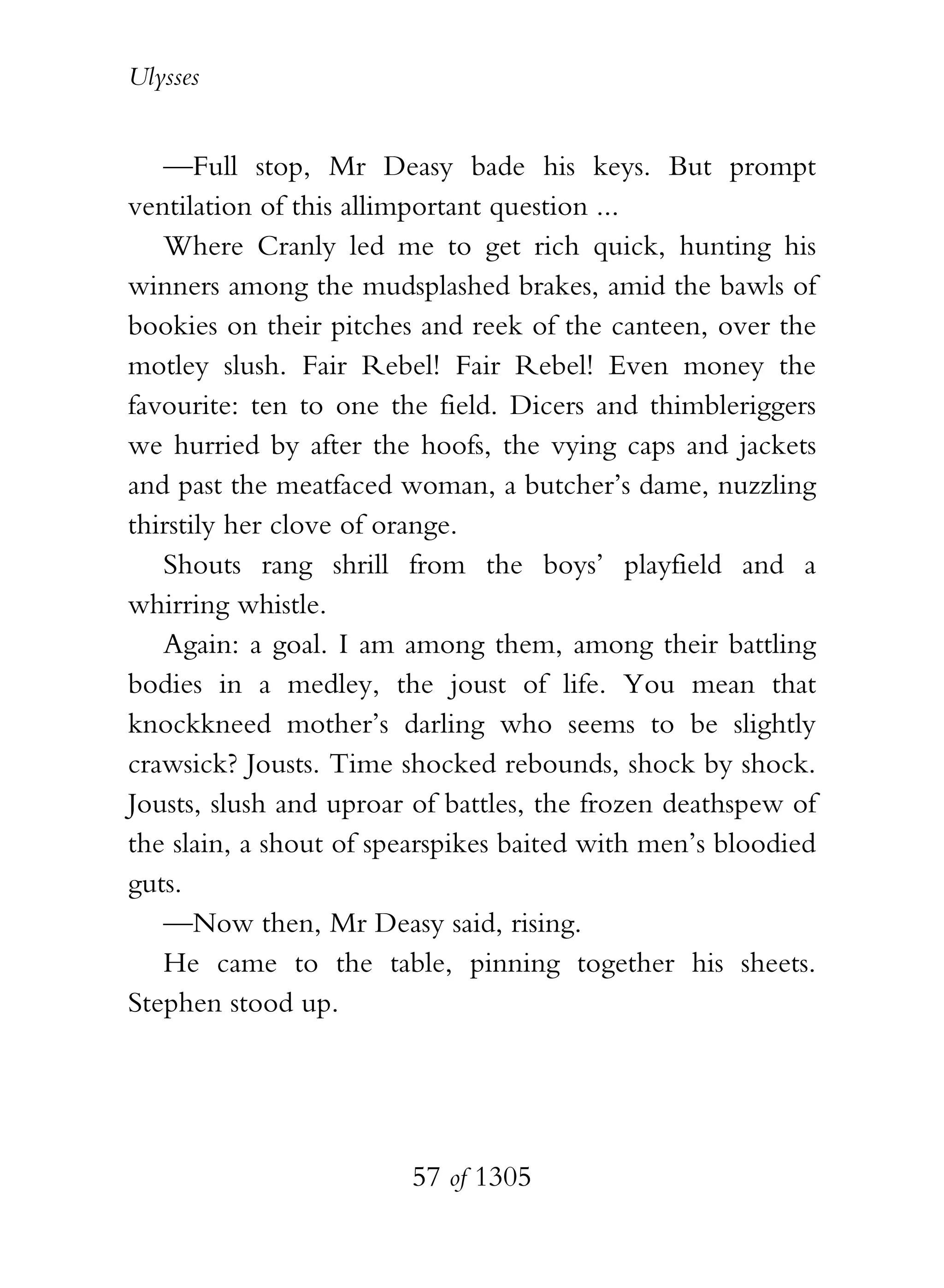 Ulysses


   —Full stop, Mr Deasy bade his keys. But prompt
ventilation of this allimportant question ...
   Where Cranly led me to get rich quick, hunting his
winners among the mudsplashed brakes, amid the bawls of
bookies on their pitches and reek of the canteen, over the
motley slush. Fair Rebel! Fair Rebel! Even money the
favourite: ten to one the field. Dicers and thimbleriggers
we hurried by after the hoofs, the vying caps and jackets
and past the meatfaced woman, a butcher’s dame, nuzzling
thirstily her clove of orange.
   Shouts rang shrill from the boys’ playfield and a
whirring whistle.
   Again: a goal. I am among them, among their battling
bodies in a medley, the joust of life. You mean that
knockkneed mother’s darling who seems to be slightly
crawsick? Jousts. Time shocked rebounds, shock by shock.
Jousts, slush and uproar of battles, the frozen deathspew of
the slain, a shout of spearspikes baited with men’s bloodied
guts.
   —Now then, Mr Deasy said, rising.
   He came to the table, pinning together his sheets.
Stephen stood up.




                        57 of 1305
 