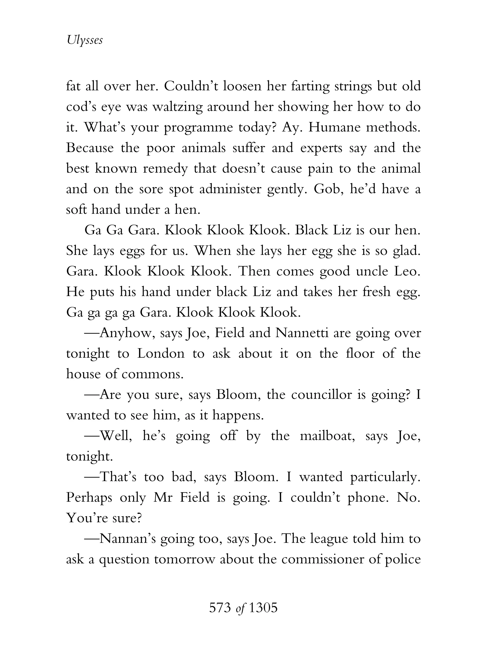 Ulysses


fat all over her. Couldn’t loosen her farting strings but old
cod’s eye was waltzing around her showing her how to do
it. What’s your programme today? Ay. Humane methods.
Because the poor animals suffer and experts say and the
best known remedy that doesn’t cause pain to the animal
and on the sore spot administer gently. Gob, he’d have a
soft hand under a hen.
    Ga Ga Gara. Klook Klook Klook. Black Liz is our hen.
She lays eggs for us. When she lays her egg she is so glad.
Gara. Klook Klook Klook. Then comes good uncle Leo.
He puts his hand under black Liz and takes her fresh egg.
Ga ga ga ga Gara. Klook Klook Klook.
    —Anyhow, says Joe, Field and Nannetti are going over
tonight to London to ask about it on the floor of the
house of commons.
    —Are you sure, says Bloom, the councillor is going? I
wanted to see him, as it happens.
    —Well, he’s going off by the mailboat, says Joe,
tonight.
    —That’s too bad, says Bloom. I wanted particularly.
Perhaps only Mr Field is going. I couldn’t phone. No.
You’re sure?
    —Nannan’s going too, says Joe. The league told him to
ask a question tomorrow about the commissioner of police


                        573 of 1305
 