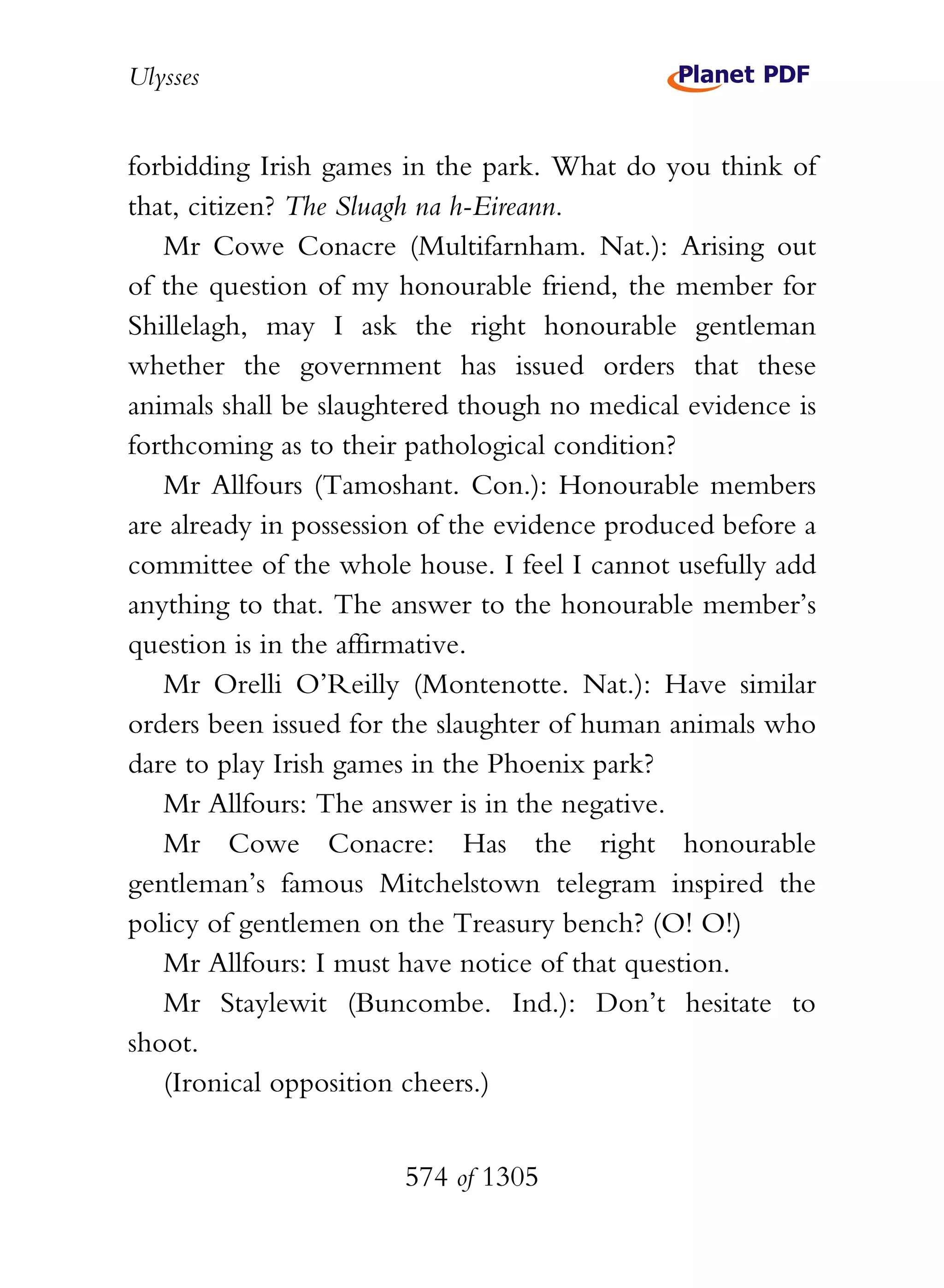 Ulysses


forbidding Irish games in the park. What do you think of
that, citizen? The Sluagh na h-Eireann.
   Mr Cowe Conacre (Multifarnham. Nat.): Arising out
of the question of my honourable friend, the member for
Shillelagh, may I ask the right honourable gentleman
whether the government has issued orders that these
animals shall be slaughtered though no medical evidence is
forthcoming as to their pathological condition?
   Mr Allfours (Tamoshant. Con.): Honourable members
are already in possession of the evidence produced before a
committee of the whole house. I feel I cannot usefully add
anything to that. The answer to the honourable member’s
question is in the affirmative.
   Mr Orelli O’Reilly (Montenotte. Nat.): Have similar
orders been issued for the slaughter of human animals who
dare to play Irish games in the Phoenix park?
   Mr Allfours: The answer is in the negative.
   Mr Cowe Conacre: Has the right honourable
gentleman’s famous Mitchelstown telegram inspired the
policy of gentlemen on the Treasury bench? (O! O!)
   Mr Allfours: I must have notice of that question.
   Mr Staylewit (Buncombe. Ind.): Don’t hesitate to
shoot.
   (Ironical opposition cheers.)


                       574 of 1305
 