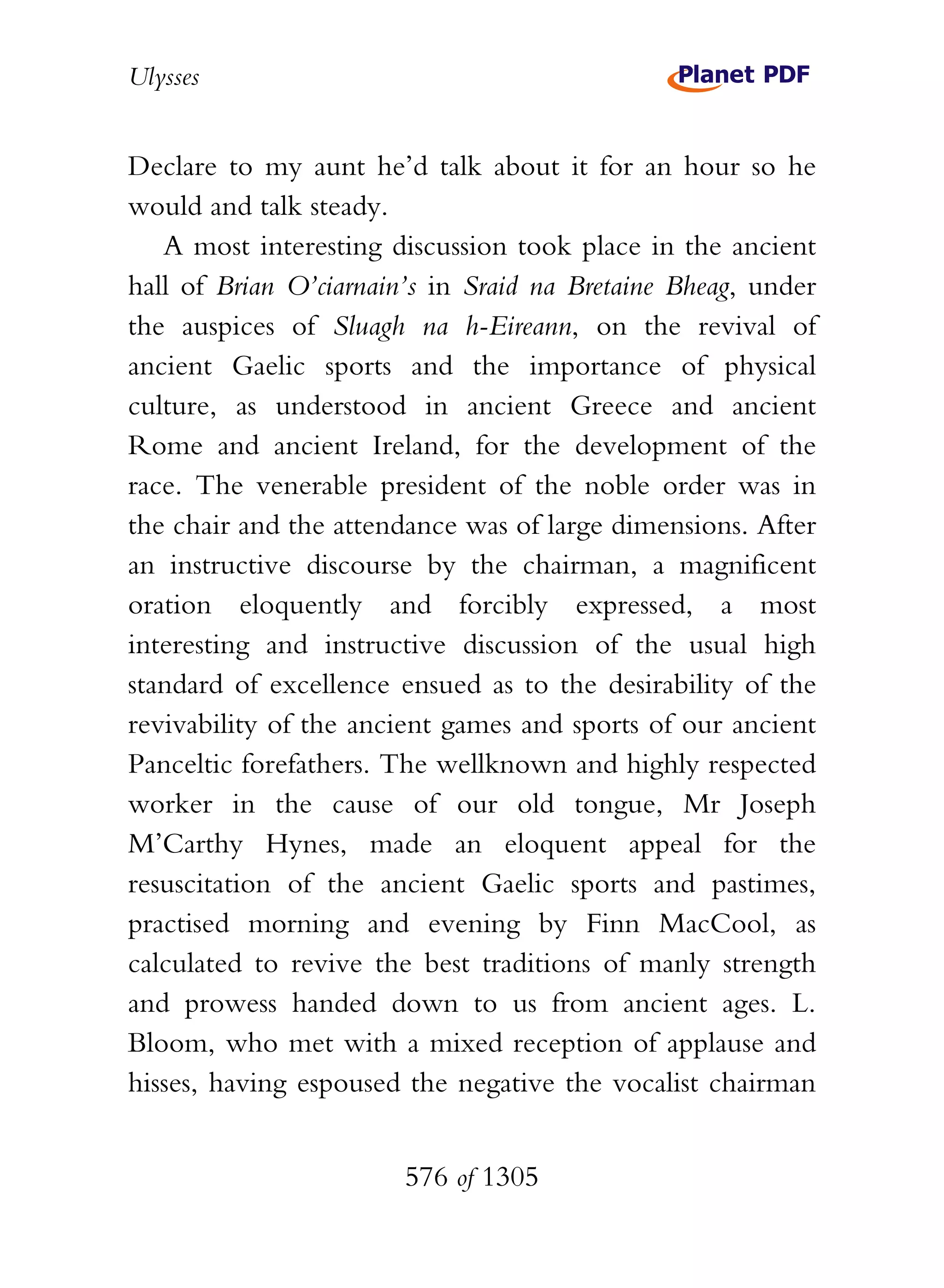 Ulysses


Declare to my aunt he’d talk about it for an hour so he
would and talk steady.
   A most interesting discussion took place in the ancient
hall of Brian O’ciarnain’s in Sraid na Bretaine Bheag, under
the auspices of Sluagh na h-Eireann, on the revival of
ancient Gaelic sports and the importance of physical
culture, as understood in ancient Greece and ancient
Rome and ancient Ireland, for the development of the
race. The venerable president of the noble order was in
the chair and the attendance was of large dimensions. After
an instructive discourse by the chairman, a magnificent
oration eloquently and forcibly expressed, a most
interesting and instructive discussion of the usual high
standard of excellence ensued as to the desirability of the
revivability of the ancient games and sports of our ancient
Panceltic forefathers. The wellknown and highly respected
worker in the cause of our old tongue, Mr Joseph
M’Carthy Hynes, made an eloquent appeal for the
resuscitation of the ancient Gaelic sports and pastimes,
practised morning and evening by Finn MacCool, as
calculated to revive the best traditions of manly strength
and prowess handed down to us from ancient ages. L.
Bloom, who met with a mixed reception of applause and
hisses, having espoused the negative the vocalist chairman


                        576 of 1305
 