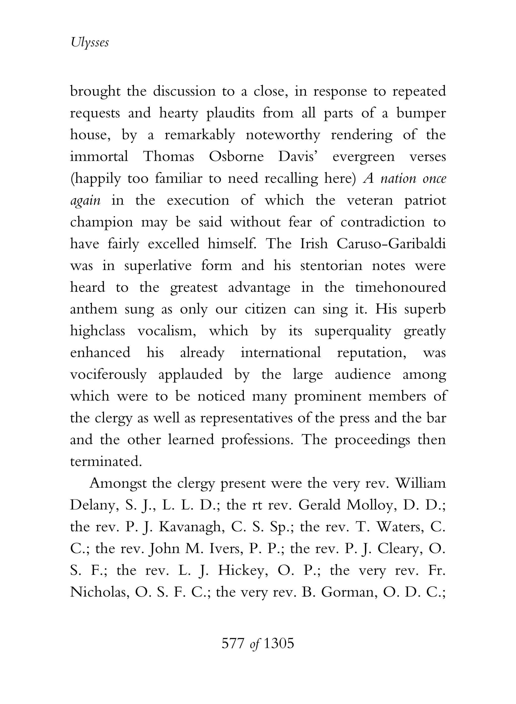 Ulysses


brought the discussion to a close, in response to repeated
requests and hearty plaudits from all parts of a bumper
house, by a remarkably noteworthy rendering of the
immortal Thomas Osborne Davis’ evergreen verses
(happily too familiar to need recalling here) A nation once
again in the execution of which the veteran patriot
champion may be said without fear of contradiction to
have fairly excelled himself. The Irish Caruso-Garibaldi
was in superlative form and his stentorian notes were
heard to the greatest advantage in the timehonoured
anthem sung as only our citizen can sing it. His superb
highclass vocalism, which by its superquality greatly
enhanced his already international reputation, was
vociferously applauded by the large audience among
which were to be noticed many prominent members of
the clergy as well as representatives of the press and the bar
and the other learned professions. The proceedings then
terminated.
   Amongst the clergy present were the very rev. William
Delany, S. J., L. L. D.; the rt rev. Gerald Molloy, D. D.;
the rev. P. J. Kavanagh, C. S. Sp.; the rev. T. Waters, C.
C.; the rev. John M. Ivers, P. P.; the rev. P. J. Cleary, O.
S. F.; the rev. L. J. Hickey, O. P.; the very rev. Fr.
Nicholas, O. S. F. C.; the very rev. B. Gorman, O. D. C.;


                        577 of 1305
 