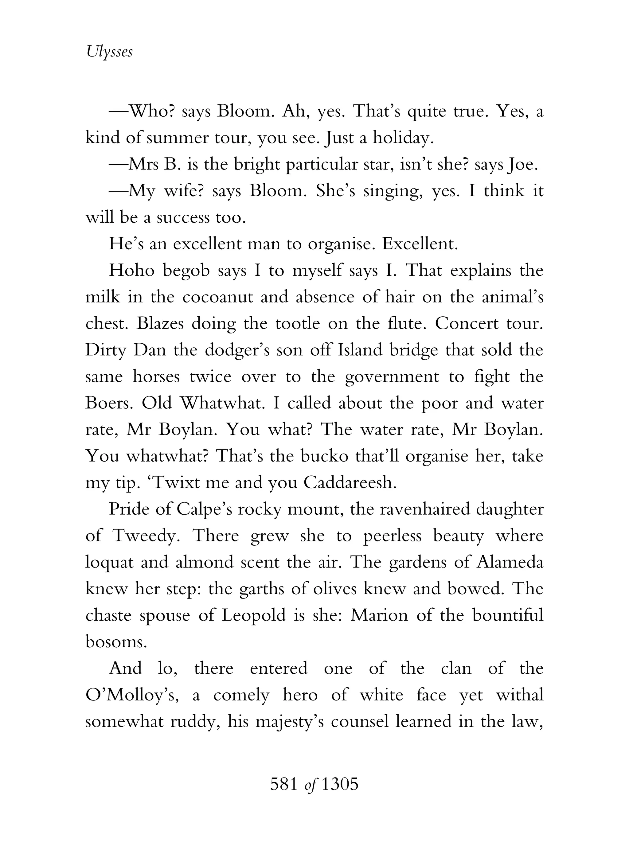 Ulysses


   —Who? says Bloom. Ah, yes. That’s quite true. Yes, a
kind of summer tour, you see. Just a holiday.
   —Mrs B. is the bright particular star, isn’t she? says Joe.
   —My wife? says Bloom. She’s singing, yes. I think it
will be a success too.
   He’s an excellent man to organise. Excellent.
   Hoho begob says I to myself says I. That explains the
milk in the cocoanut and absence of hair on the animal’s
chest. Blazes doing the tootle on the flute. Concert tour.
Dirty Dan the dodger’s son off Island bridge that sold the
same horses twice over to the government to fight the
Boers. Old Whatwhat. I called about the poor and water
rate, Mr Boylan. You what? The water rate, Mr Boylan.
You whatwhat? That’s the bucko that’ll organise her, take
my tip. ‘Twixt me and you Caddareesh.
   Pride of Calpe’s rocky mount, the ravenhaired daughter
of Tweedy. There grew she to peerless beauty where
loquat and almond scent the air. The gardens of Alameda
knew her step: the garths of olives knew and bowed. The
chaste spouse of Leopold is she: Marion of the bountiful
bosoms.
   And lo, there entered one of the clan of the
O’Molloy’s, a comely hero of white face yet withal
somewhat ruddy, his majesty’s counsel learned in the law,


                        581 of 1305
 