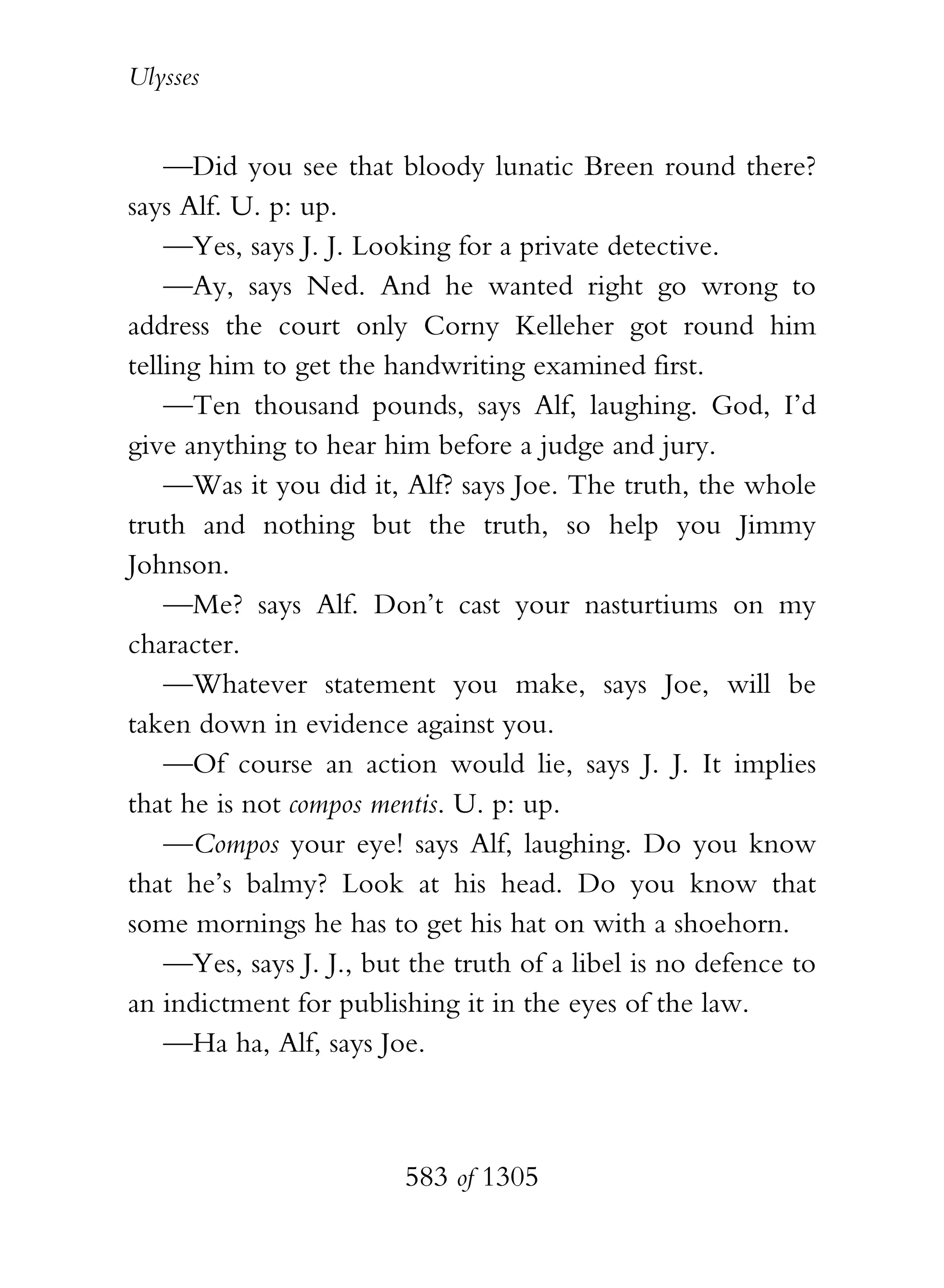 Ulysses


    —Did you see that bloody lunatic Breen round there?
says Alf. U. p: up.
    —Yes, says J. J. Looking for a private detective.
    —Ay, says Ned. And he wanted right go wrong to
address the court only Corny Kelleher got round him
telling him to get the handwriting examined first.
    —Ten thousand pounds, says Alf, laughing. God, I’d
give anything to hear him before a judge and jury.
    —Was it you did it, Alf? says Joe. The truth, the whole
truth and nothing but the truth, so help you Jimmy
Johnson.
    —Me? says Alf. Don’t cast your nasturtiums on my
character.
    —Whatever statement you make, says Joe, will be
taken down in evidence against you.
    —Of course an action would lie, says J. J. It implies
that he is not compos mentis. U. p: up.
    —Compos your eye! says Alf, laughing. Do you know
that he’s balmy? Look at his head. Do you know that
some mornings he has to get his hat on with a shoehorn.
    —Yes, says J. J., but the truth of a libel is no defence to
an indictment for publishing it in the eyes of the law.
    —Ha ha, Alf, says Joe.



                         583 of 1305
 