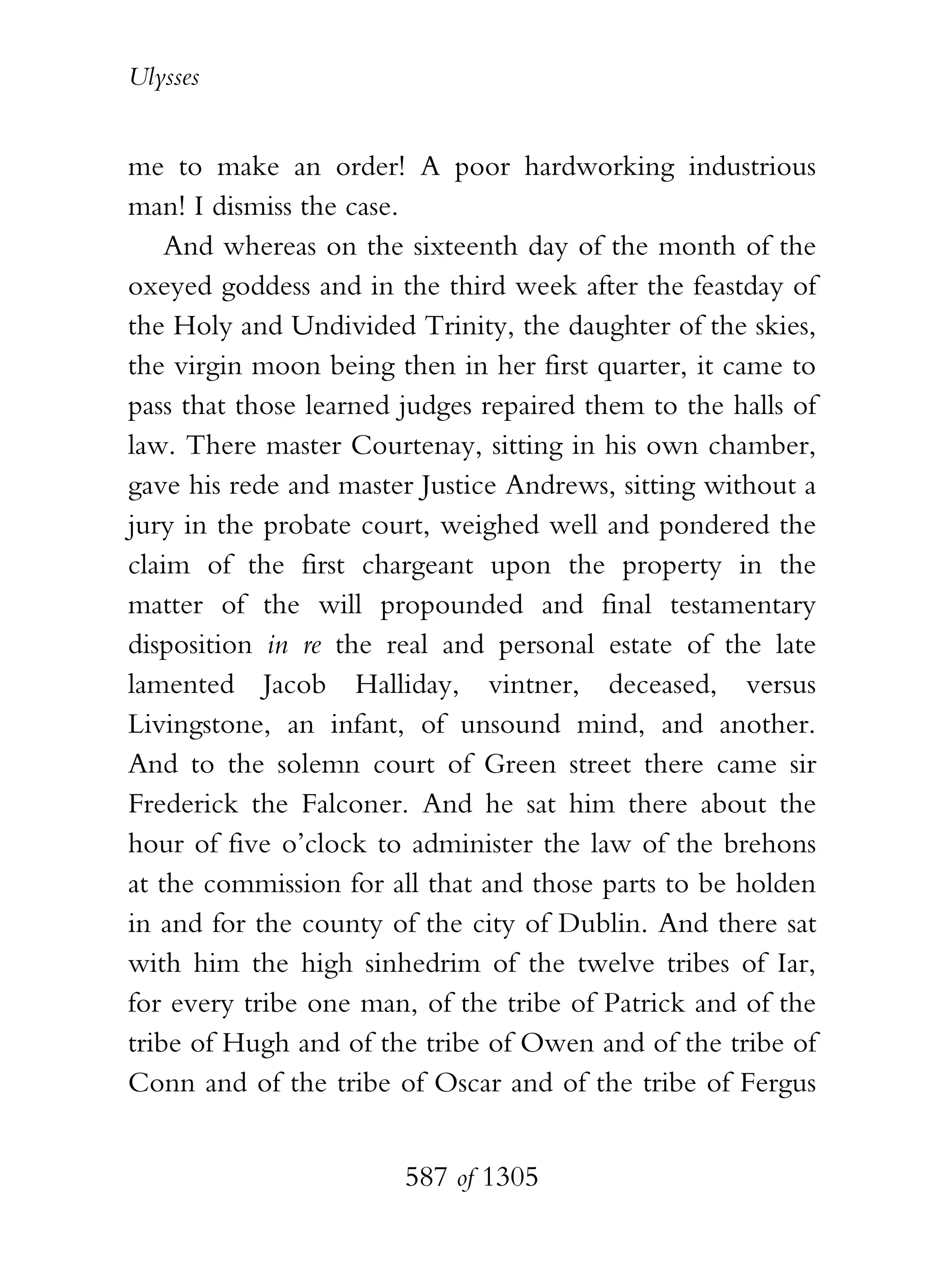 Ulysses


me to make an order! A poor hardworking industrious
man! I dismiss the case.
    And whereas on the sixteenth day of the month of the
oxeyed goddess and in the third week after the feastday of
the Holy and Undivided Trinity, the daughter of the skies,
the virgin moon being then in her first quarter, it came to
pass that those learned judges repaired them to the halls of
law. There master Courtenay, sitting in his own chamber,
gave his rede and master Justice Andrews, sitting without a
jury in the probate court, weighed well and pondered the
claim of the first chargeant upon the property in the
matter of the will propounded and final testamentary
disposition in re the real and personal estate of the late
lamented Jacob Halliday, vintner, deceased, versus
Livingstone, an infant, of unsound mind, and another.
And to the solemn court of Green street there came sir
Frederick the Falconer. And he sat him there about the
hour of five o’clock to administer the law of the brehons
at the commission for all that and those parts to be holden
in and for the county of the city of Dublin. And there sat
with him the high sinhedrim of the twelve tribes of Iar,
for every tribe one man, of the tribe of Patrick and of the
tribe of Hugh and of the tribe of Owen and of the tribe of
Conn and of the tribe of Oscar and of the tribe of Fergus


                        587 of 1305
 