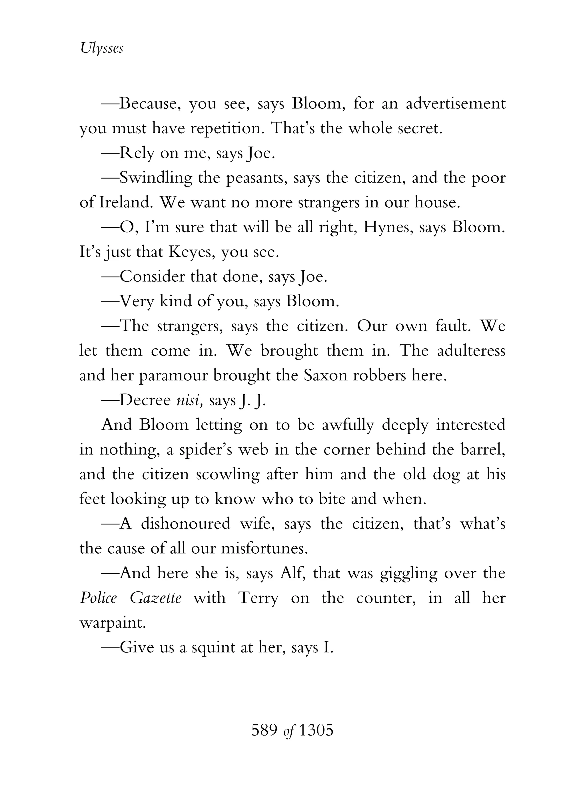 Ulysses


    —Because, you see, says Bloom, for an advertisement
you must have repetition. That’s the whole secret.
    —Rely on me, says Joe.
    —Swindling the peasants, says the citizen, and the poor
of Ireland. We want no more strangers in our house.
    —O, I’m sure that will be all right, Hynes, says Bloom.
It’s just that Keyes, you see.
    —Consider that done, says Joe.
    —Very kind of you, says Bloom.
    —The strangers, says the citizen. Our own fault. We
let them come in. We brought them in. The adulteress
and her paramour brought the Saxon robbers here.
    —Decree nisi, says J. J.
    And Bloom letting on to be awfully deeply interested
in nothing, a spider’s web in the corner behind the barrel,
and the citizen scowling after him and the old dog at his
feet looking up to know who to bite and when.
    —A dishonoured wife, says the citizen, that’s what’s
the cause of all our misfortunes.
    —And here she is, says Alf, that was giggling over the
Police Gazette with Terry on the counter, in all her
warpaint.
    —Give us a squint at her, says I.



                       589 of 1305
 