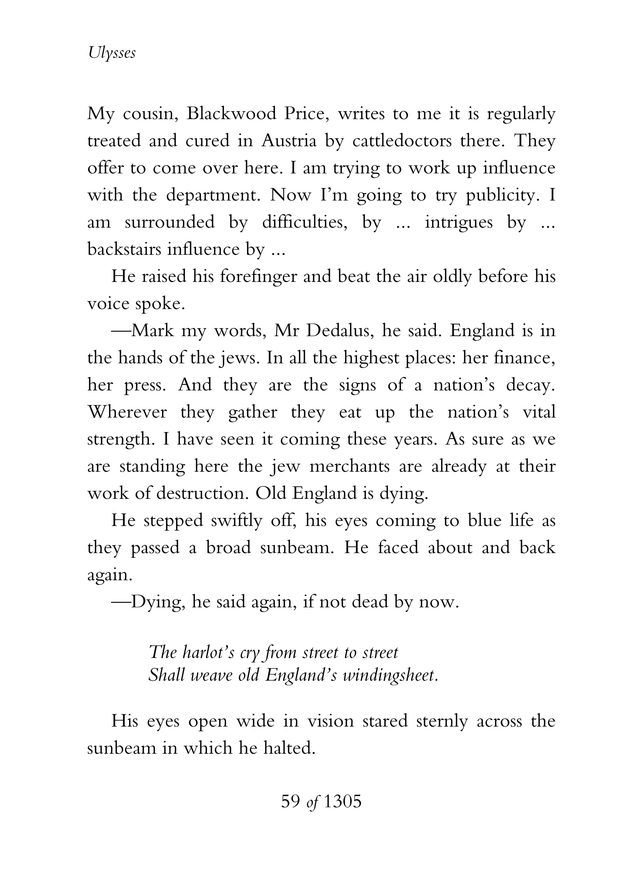 Ulysses


My cousin, Blackwood Price, writes to me it is regularly
treated and cured in Austria by cattledoctors there. They
offer to come over here. I am trying to work up influence
with the department. Now I’m going to try publicity. I
am surrounded by difficulties, by ... intrigues by ...
backstairs influence by ...
    He raised his forefinger and beat the air oldly before his
voice spoke.
    —Mark my words, Mr Dedalus, he said. England is in
the hands of the jews. In all the highest places: her finance,
her press. And they are the signs of a nation’s decay.
Wherever they gather they eat up the nation’s vital
strength. I have seen it coming these years. As sure as we
are standing here the jew merchants are already at their
work of destruction. Old England is dying.
    He stepped swiftly off, his eyes coming to blue life as
they passed a broad sunbeam. He faced about and back
again.
    —Dying, he said again, if not dead by now.

          The harlot’s cry from street to street
          Shall weave old England’s windingsheet.

   His eyes open wide in vision stared sternly across the
sunbeam in which he halted.

                           59 of 1305
 