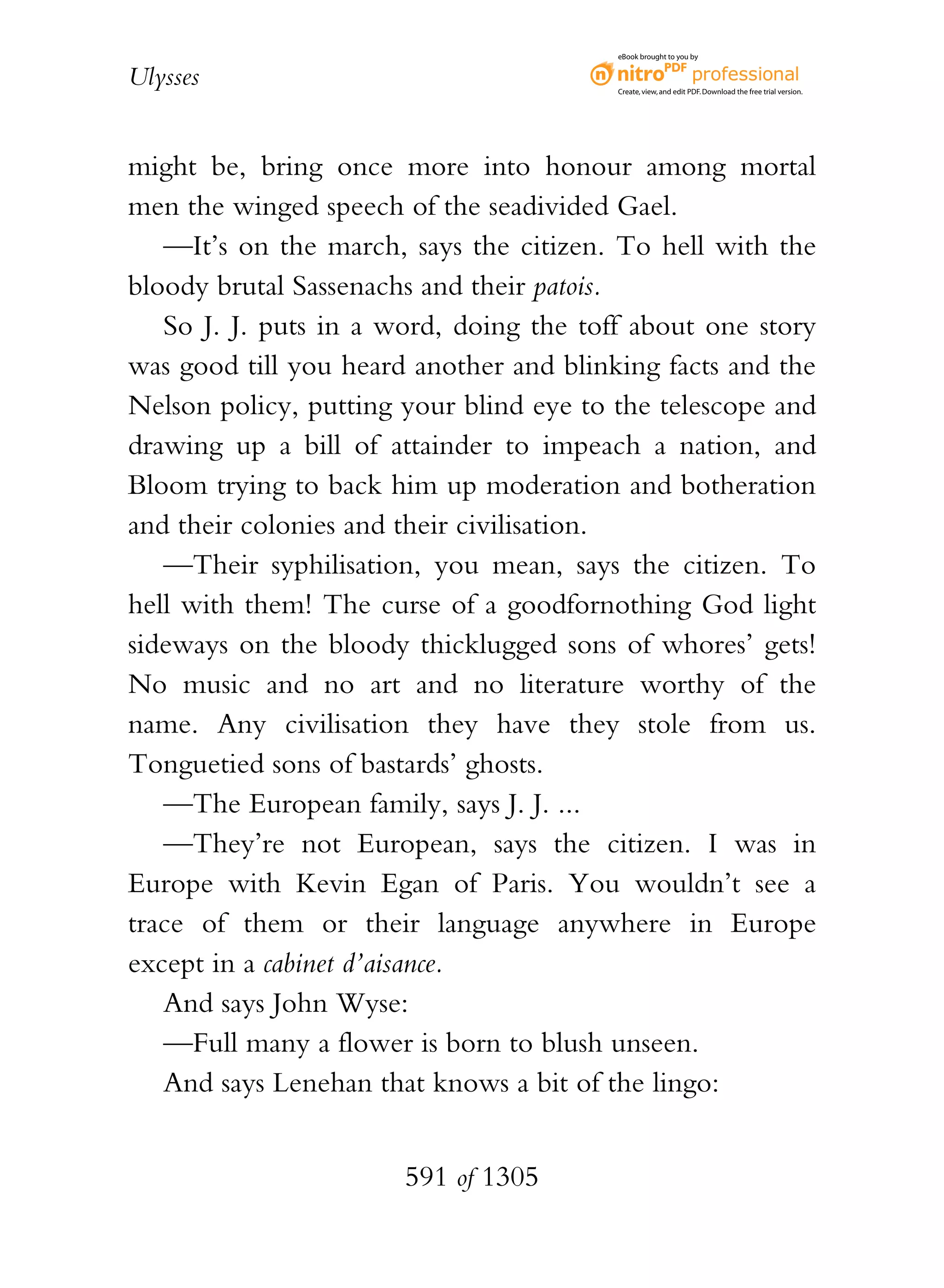 eBook brought to you by


Ulysses                                  Create, view, and edit PDF. Download the free trial version.




might be, bring once more into honour among mortal
men the winged speech of the seadivided Gael.
   —It’s on the march, says the citizen. To hell with the
bloody brutal Sassenachs and their patois.
   So J. J. puts in a word, doing the toff about one story
was good till you heard another and blinking facts and the
Nelson policy, putting your blind eye to the telescope and
drawing up a bill of attainder to impeach a nation, and
Bloom trying to back him up moderation and botheration
and their colonies and their civilisation.
   —Their syphilisation, you mean, says the citizen. To
hell with them! The curse of a goodfornothing God light
sideways on the bloody thicklugged sons of whores’ gets!
No music and no art and no literature worthy of the
name. Any civilisation they have they stole from us.
Tonguetied sons of bastards’ ghosts.
   —The European family, says J. J. ...
   —They’re not European, says the citizen. I was in
Europe with Kevin Egan of Paris. You wouldn’t see a
trace of them or their language anywhere in Europe
except in a cabinet d’aisance.
   And says John Wyse:
   —Full many a flower is born to blush unseen.
   And says Lenehan that knows a bit of the lingo:


                       591 of 1305
 