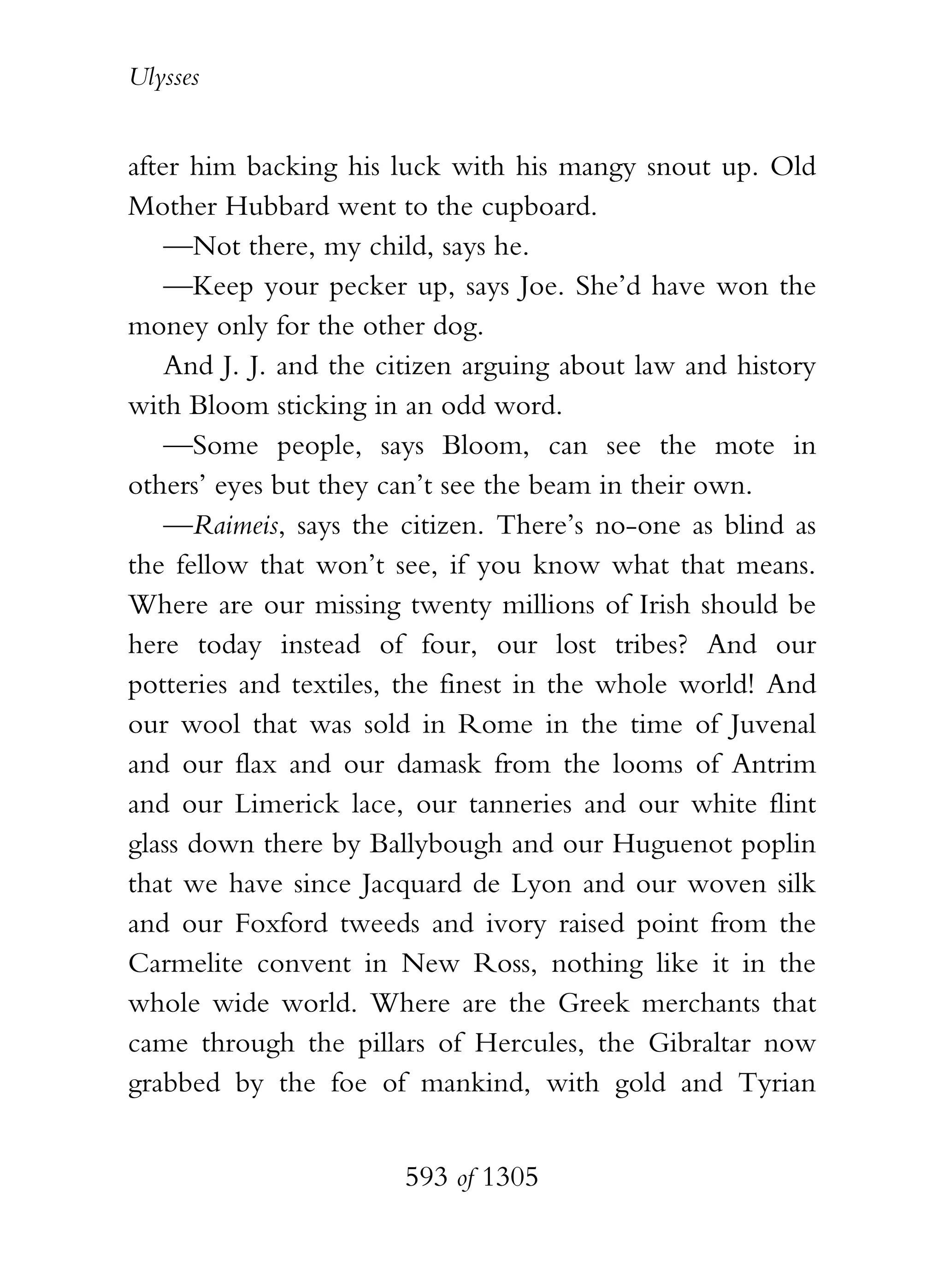 Ulysses


after him backing his luck with his mangy snout up. Old
Mother Hubbard went to the cupboard.
    —Not there, my child, says he.
    —Keep your pecker up, says Joe. She’d have won the
money only for the other dog.
    And J. J. and the citizen arguing about law and history
with Bloom sticking in an odd word.
    —Some people, says Bloom, can see the mote in
others’ eyes but they can’t see the beam in their own.
    —Raimeis, says the citizen. There’s no-one as blind as
the fellow that won’t see, if you know what that means.
Where are our missing twenty millions of Irish should be
here today instead of four, our lost tribes? And our
potteries and textiles, the finest in the whole world! And
our wool that was sold in Rome in the time of Juvenal
and our flax and our damask from the looms of Antrim
and our Limerick lace, our tanneries and our white flint
glass down there by Ballybough and our Huguenot poplin
that we have since Jacquard de Lyon and our woven silk
and our Foxford tweeds and ivory raised point from the
Carmelite convent in New Ross, nothing like it in the
whole wide world. Where are the Greek merchants that
came through the pillars of Hercules, the Gibraltar now
grabbed by the foe of mankind, with gold and Tyrian


                       593 of 1305
 