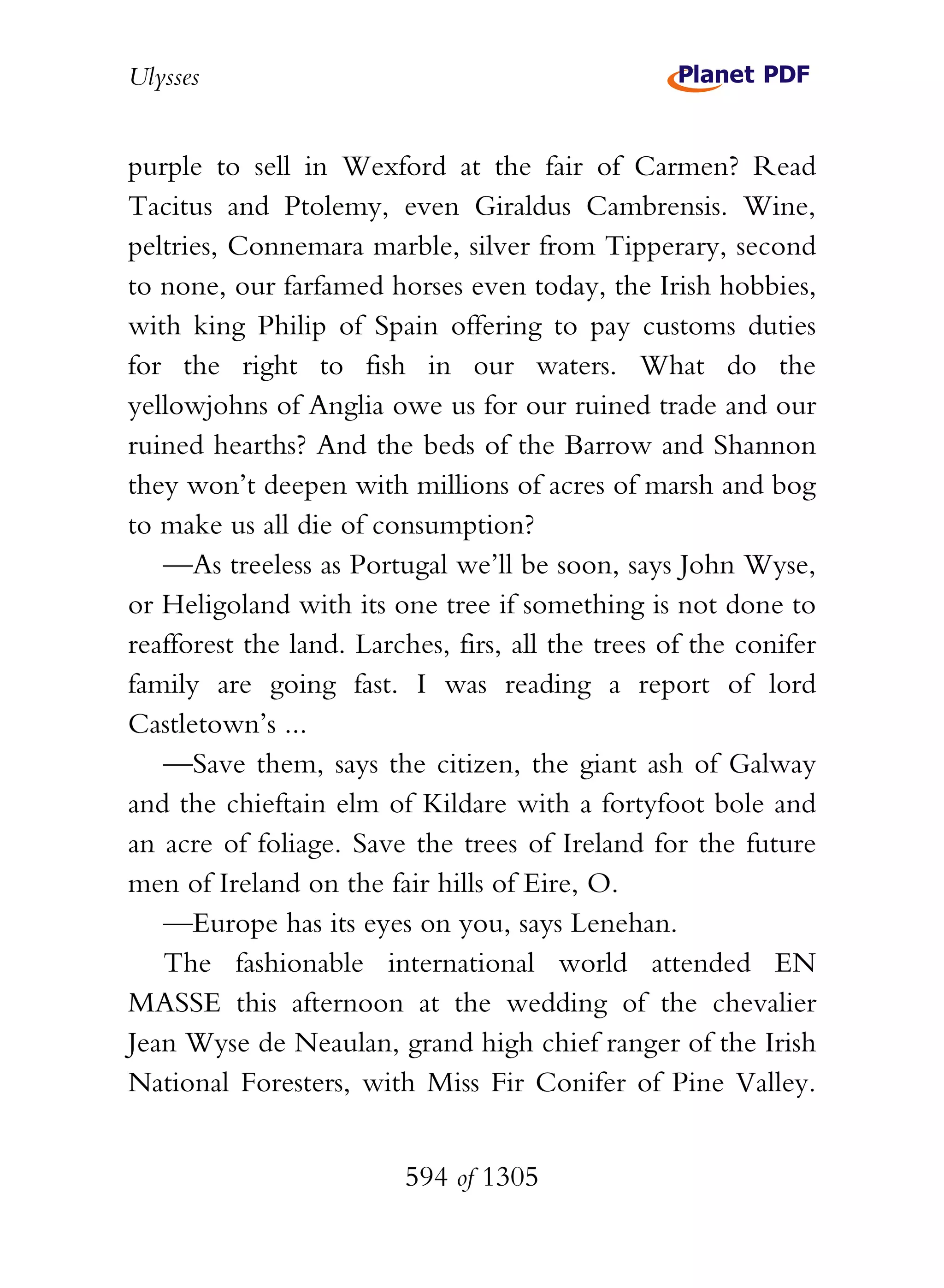Ulysses


purple to sell in Wexford at the fair of Carmen? Read
Tacitus and Ptolemy, even Giraldus Cambrensis. Wine,
peltries, Connemara marble, silver from Tipperary, second
to none, our farfamed horses even today, the Irish hobbies,
with king Philip of Spain offering to pay customs duties
for the right to fish in our waters. What do the
yellowjohns of Anglia owe us for our ruined trade and our
ruined hearths? And the beds of the Barrow and Shannon
they won’t deepen with millions of acres of marsh and bog
to make us all die of consumption?
   —As treeless as Portugal we’ll be soon, says John Wyse,
or Heligoland with its one tree if something is not done to
reafforest the land. Larches, firs, all the trees of the conifer
family are going fast. I was reading a report of lord
Castletown’s ...
   —Save them, says the citizen, the giant ash of Galway
and the chieftain elm of Kildare with a fortyfoot bole and
an acre of foliage. Save the trees of Ireland for the future
men of Ireland on the fair hills of Eire, O.
   —Europe has its eyes on you, says Lenehan.
   The fashionable international world attended EN
MASSE this afternoon at the wedding of the chevalier
Jean Wyse de Neaulan, grand high chief ranger of the Irish
National Foresters, with Miss Fir Conifer of Pine Valley.


                         594 of 1305
 
