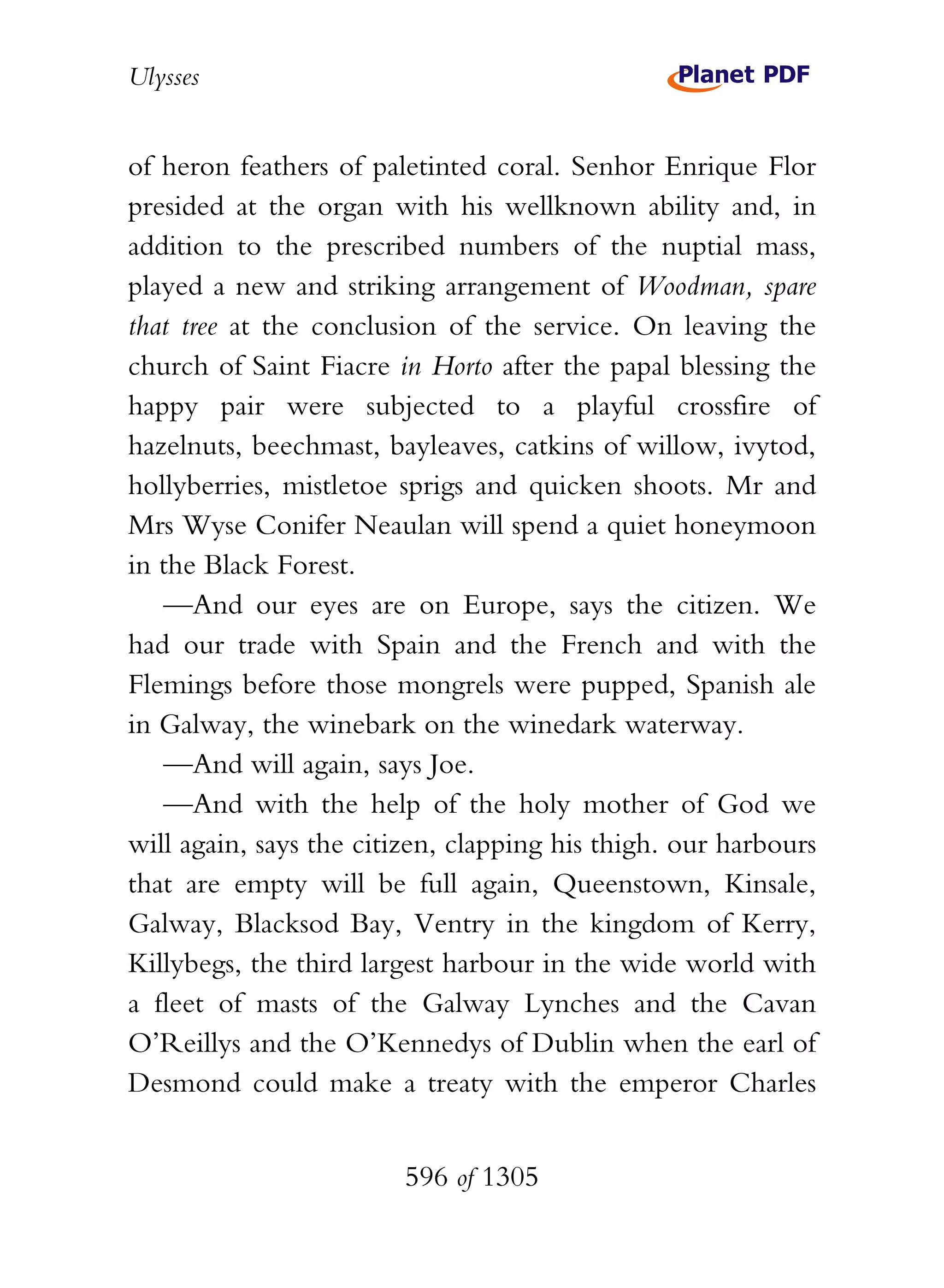 Ulysses


of heron feathers of paletinted coral. Senhor Enrique Flor
presided at the organ with his wellknown ability and, in
addition to the prescribed numbers of the nuptial mass,
played a new and striking arrangement of Woodman, spare
that tree at the conclusion of the service. On leaving the
church of Saint Fiacre in Horto after the papal blessing the
happy pair were subjected to a playful crossfire of
hazelnuts, beechmast, bayleaves, catkins of willow, ivytod,
hollyberries, mistletoe sprigs and quicken shoots. Mr and
Mrs Wyse Conifer Neaulan will spend a quiet honeymoon
in the Black Forest.
   —And our eyes are on Europe, says the citizen. We
had our trade with Spain and the French and with the
Flemings before those mongrels were pupped, Spanish ale
in Galway, the winebark on the winedark waterway.
   —And will again, says Joe.
   —And with the help of the holy mother of God we
will again, says the citizen, clapping his thigh. our harbours
that are empty will be full again, Queenstown, Kinsale,
Galway, Blacksod Bay, Ventry in the kingdom of Kerry,
Killybegs, the third largest harbour in the wide world with
a fleet of masts of the Galway Lynches and the Cavan
O’Reillys and the O’Kennedys of Dublin when the earl of
Desmond could make a treaty with the emperor Charles


                        596 of 1305
 